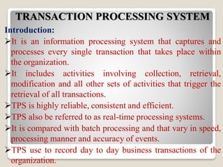 TRANSACTION PROCESSING SYSTEM
Introduction:
It is an information processing system that captures and
processes every single transaction that takes place within
the organization.
It includes activities involving collection, retrieval,
modification and all other sets of activities that trigger the
retrieval of all transactions.
TPS is highly reliable, consistent and efficient.
TPS also be referred to as real-time processing systems.
It is compared with batch processing and that vary in speed,
processing manner and accuracy of events.
TPS use to record day to day business transactions of the
organization.
 
