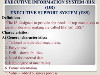 EXECUTIVE INFORMATION SYSTEM (EIS)
(OR)
EXECUTIVE SUPPORT SYSTEM (ESS)
Definition:
“The IS designed to provide the needs of top executives to
assist in decision making are called EIS (or) ESS.”
Characteristics:
A) General characteristics:
1. Tailored to individual executives.
2. Easy to use.
3. Drill – down abilities.
4. Need for external data.
5. High degree of uncertainty.
6. Future orientation.
7. Value – added business process.
 
