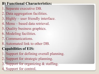 B) Functional Characteristics:
1. Separate executive DB.
2. Data aggregation facilities.
3. Highly – user friendly interface.
4. Menu – based data retrieval.
5. Quality business graphics.
6. Modeling facilities.
7. Communications.
8. Automated link to other DB.
Capabilities of EIS:
1. Support for defining overall planning.
2. Support for strategic planning.
3. Support for organizing & staffing.
4. Support for control.
 