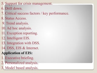5. Support for crisis management.
6. Drill down.
7. Critical success factors / key performance.
8. Status Access.
9. Trend analysis.
10. Ad hoc analysis.
11. Exception reporting.
12. Intelligent EIS.
13. Integration with DSS.
14. DSS, EIS & Internet.
Application of EIS:
1. Executive briefing.
2. Personalized analysis.
3. Model based analysis.
 