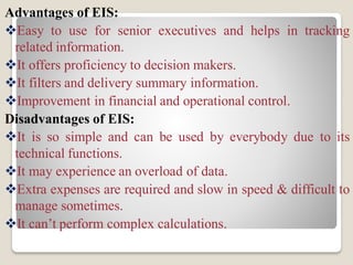 Advantages of EIS:
Easy to use for senior executives and helps in tracking
related information.
It offers proficiency to decision makers.
It filters and delivery summary information.
Improvement in financial and operational control.
Disadvantages of EIS:
It is so simple and can be used by everybody due to its
technical functions.
It may experience an overload of data.
Extra expenses are required and slow in speed & difficult to
manage sometimes.
It can’t perform complex calculations.
 