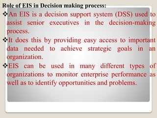 Role of EIS in Decision making process:
An EIS is a decision support system (DSS) used to
assist senior executives in the decision-making
process.
It does this by providing easy access to important
data needed to achieve strategic goals in an
organization.
EIS can be used in many different types of
organizations to monitor enterprise performance as
well as to identify opportunities and problems.
 