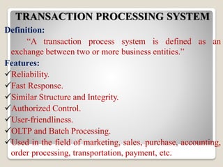 TRANSACTION PROCESSING SYSTEM
Definition:
“A transaction process system is defined as an
exchange between two or more business entities.”
Features:
Reliability.
Fast Response.
Similar Structure and Integrity.
Authorized Control.
User-friendliness.
OLTP and Batch Processing.
Used in the field of marketing, sales, purchase, accounting,
order processing, transportation, payment, etc.
 