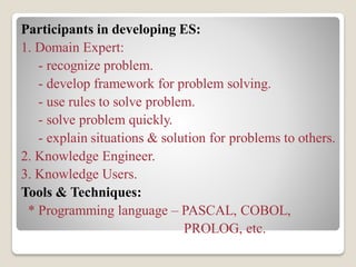 Participants in developing ES:
1. Domain Expert:
- recognize problem.
- develop framework for problem solving.
- use rules to solve problem.
- solve problem quickly.
- explain situations & solution for problems to others.
2. Knowledge Engineer.
3. Knowledge Users.
Tools & Techniques:
* Programming language – PASCAL, COBOL,
PROLOG, etc.
 