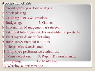 Application of ES:
1. Credit granting & loan analysis.
2. Stock picking.
3. Catching cheats & terrorists.
4. Budgeting. 5. Games.
6. Information Management & retrieval.
7. Artificial Intelligence & ES embedded in products.
8. Plant layout & manufacturing.
9. Hospitals & medical facilities.
10. Help desks & assistance.
11. Employee performance evaluation.
12. Virus detection. 13. Repair & maintenance.
14. Shipping. 15. Marketing.
16. Warehouse optimization.
 