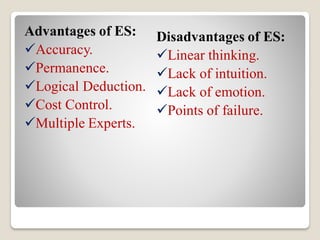 Advantages of ES:
Accuracy.
Permanence.
Logical Deduction.
Cost Control.
Multiple Experts.
Disadvantages of ES:
Linear thinking.
Lack of intuition.
Lack of emotion.
Points of failure.
 