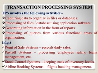 TRANSACTION PROCESSING SYSTEM
TPS involves the following activities -
Capturing data to organize in files or databases.
Processing of files / database using application software.
Generating information in the form of reports.
Processing of queries from various functional areas of
organization.
(E.g.)
Point of Sale Systems – records daily sales.
Payroll Systems – processing employees salary, loans
management, etc.
Stock Control Systems – keeping track of inventory levels.
Airline Booking Systems – flights booking management.
 