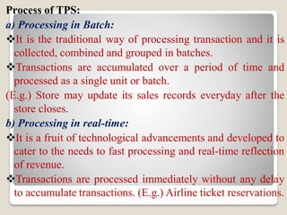 Process of TPS:
a) Processing in Batch:
It is the traditional way of processing transaction and it is
collected, combined and grouped in batches.
Transactions are accumulated over a period of time and
processed as a single unit or batch.
(E.g.) Store may update its sales records everyday after the
store closes.
b) Processing in real-time:
It is a fruit of technological advancements and developed to
cater to the needs to fast processing and real-time reflection
of revenue.
Transactions are processed immediately without any delay
to accumulate transactions. (E.g.) Airline ticket reservations.
 