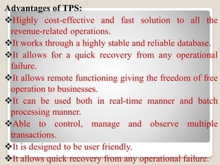 Advantages of TPS:
Highly cost-effective and fast solution to all the
revenue-related operations.
It works through a highly stable and reliable database.
It allows for a quick recovery from any operational
failure.
It allows remote functioning giving the freedom of free
operation to businesses.
It can be used both in real-time manner and batch
processing manner.
Able to control, manage and observe multiple
transactions.
It is designed to be user friendly.
It allows quick recovery from any operational failure.
 