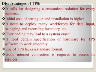 Disadvantages of TPS:
It calls for designing a customized solution for every
business.
Initial cost of setting up and installation is higher.
It need to deploy many workforces for data input,
managing and recording inventory, etc.
Overloading may lead to a system crash.
It need certain specification of hardware for TPS
software to work smoothly.
Use of TPS lacks a standard format.
Good internet connection is required to access its
services.
 