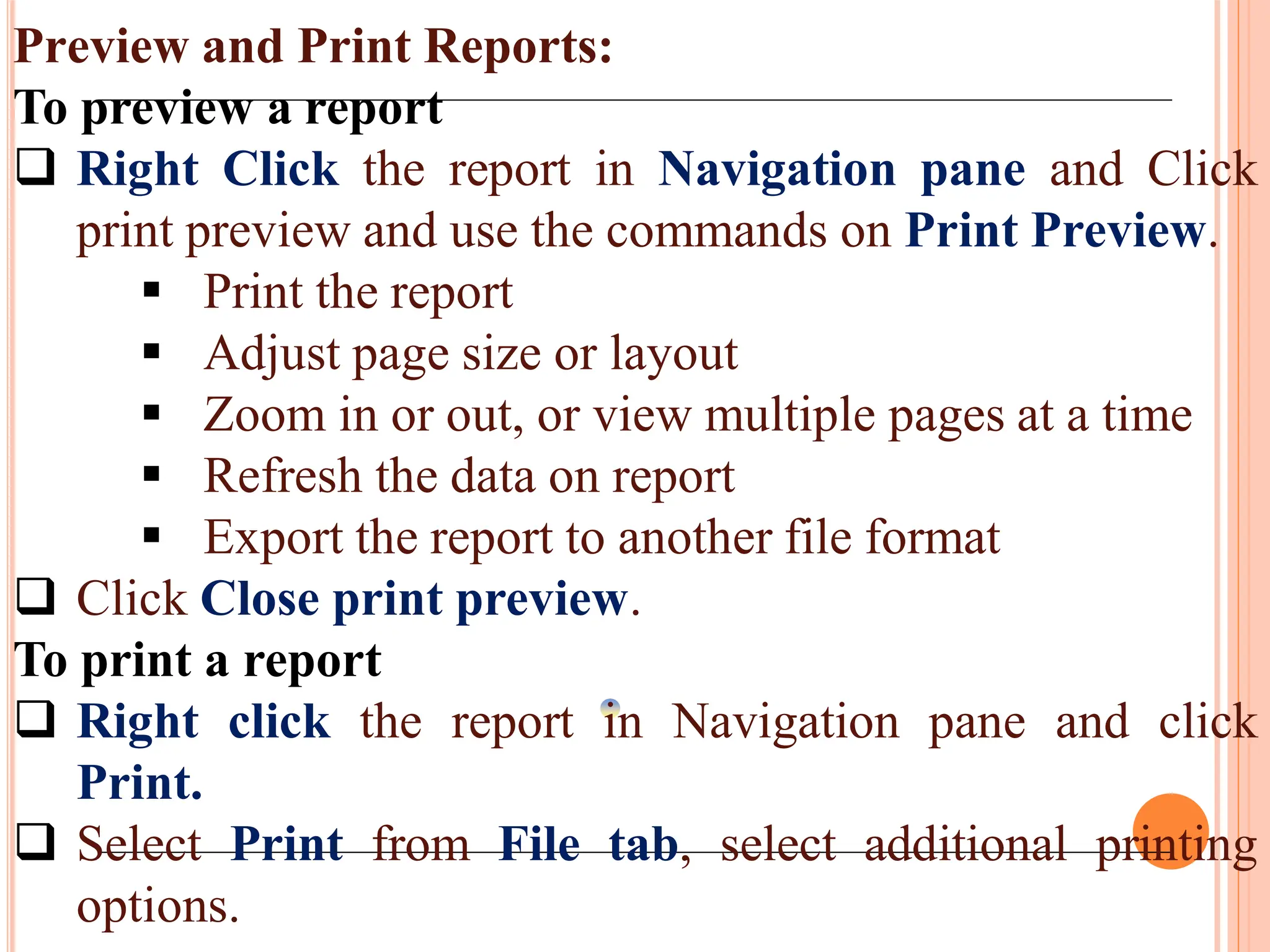 Preview and Print Reports:
To preview a report
 Right Click the report in Navigation pane and Click
print preview and use the commands on Print Preview.
 Print the report
 Adjust page size or layout
 Zoom in or out, or view multiple pages at a time
 Refresh the data on report
 Export the report to another file format
 Click Close print preview.
To print a report
 Right click the report in Navigation pane and click
Print.
 Select Print from File tab, select additional printing
options.
 