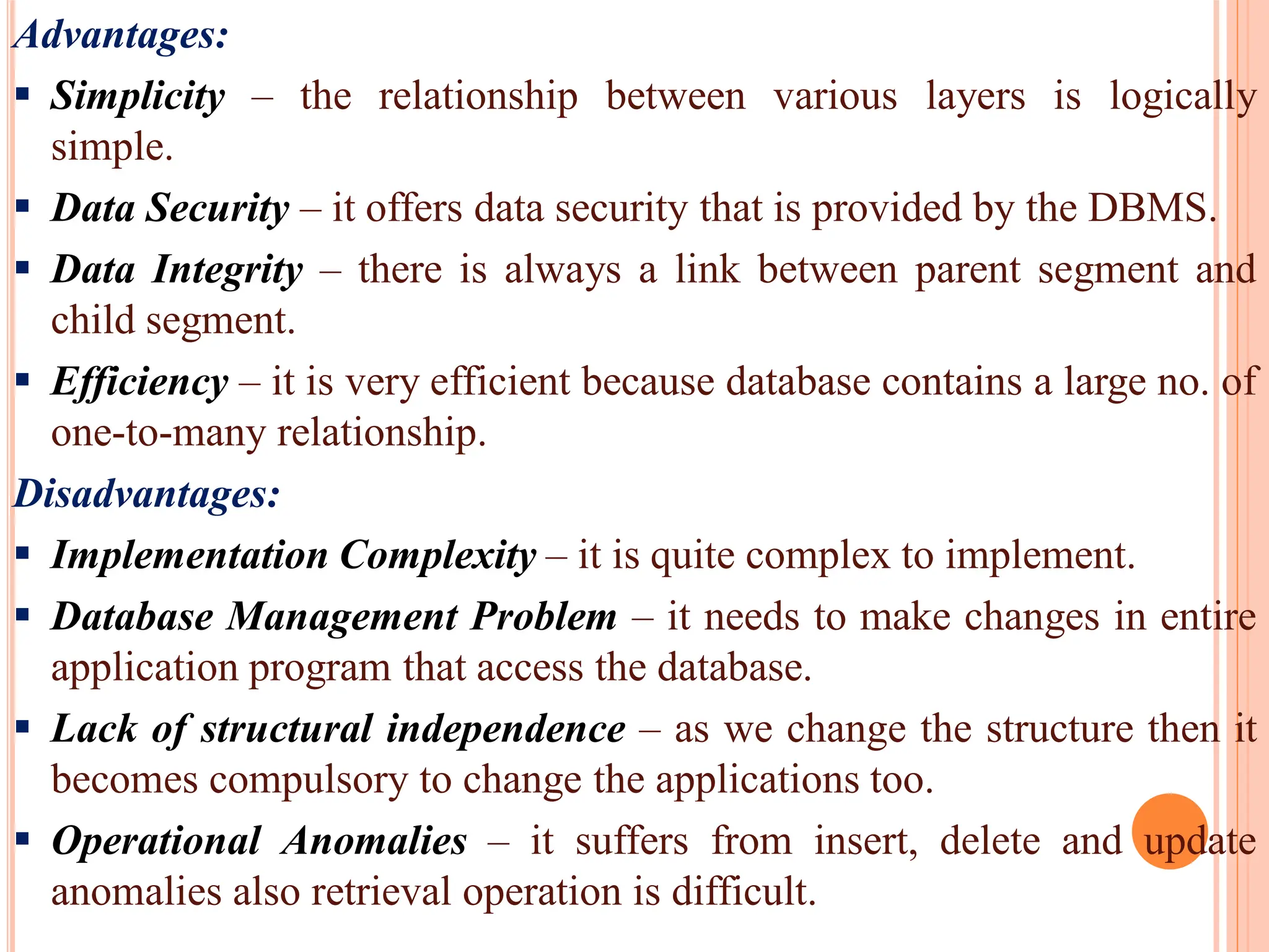 Advantages:
 Simplicity – the relationship between various layers is logically
simple.
 Data Security – it offers data security that is provided by the DBMS.
 Data Integrity – there is always a link between parent segment and
child segment.
 Efficiency – it is very efficient because database contains a large no. of
one-to-many relationship.
Disadvantages:
 Implementation Complexity – it is quite complex to implement.
 Database Management Problem – it needs to make changes in entire
application program that access the database.
 Lack of structural independence – as we change the structure then it
becomes compulsory to change the applications too.
 Operational Anomalies – it suffers from insert, delete and update
anomalies also retrieval operation is difficult.
 