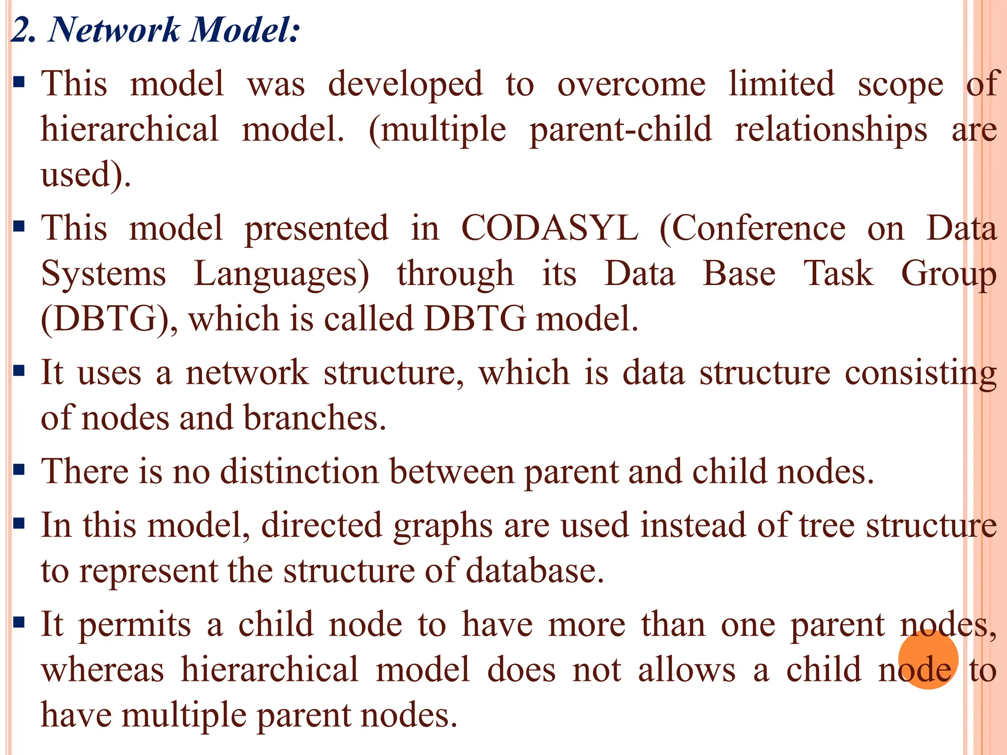2. Network Model:
 This model was developed to overcome limited scope of
hierarchical model. (multiple parent-child relationships are
used).
 This model presented in CODASYL (Conference on Data
Systems Languages) through its Data Base Task Group
(DBTG), which is called DBTG model.
 It uses a network structure, which is data structure consisting
of nodes and branches.
 There is no distinction between parent and child nodes.
 In this model, directed graphs are used instead of tree structure
to represent the structure of database.
 It permits a child node to have more than one parent nodes,
whereas hierarchical model does not allows a child node to
have multiple parent nodes.
 