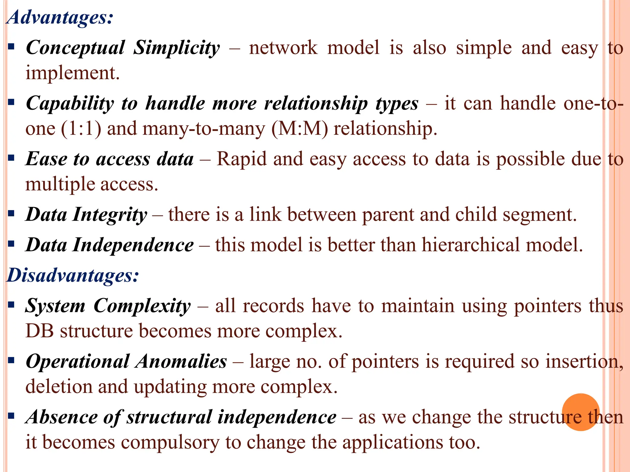 Advantages:
 Conceptual Simplicity – network model is also simple and easy to
implement.
 Capability to handle more relationship types – it can handle one-to-
one (1:1) and many-to-many (M:M) relationship.
 Ease to access data – Rapid and easy access to data is possible due to
multiple access.
 Data Integrity – there is a link between parent and child segment.
 Data Independence – this model is better than hierarchical model.
Disadvantages:
 System Complexity – all records have to maintain using pointers thus
DB structure becomes more complex.
 Operational Anomalies – large no. of pointers is required so insertion,
deletion and updating more complex.
 Absence of structural independence – as we change the structure then
it becomes compulsory to change the applications too.
 