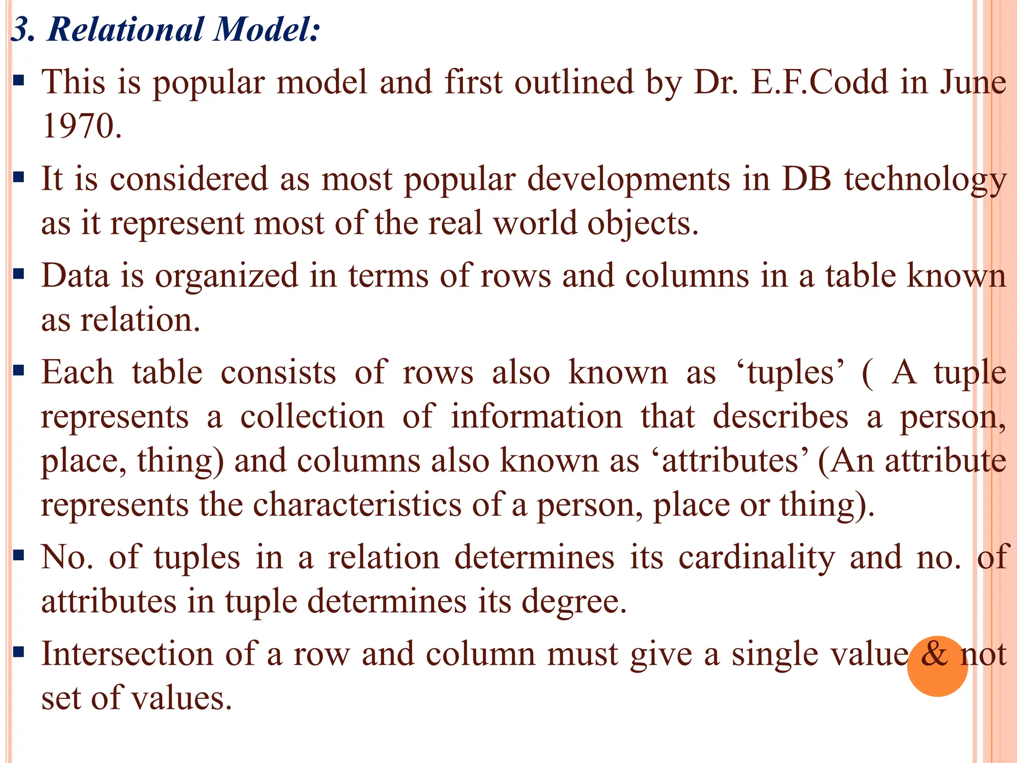 3. Relational Model:
 This is popular model and first outlined by Dr. E.F.Codd in June
1970.
 It is considered as most popular developments in DB technology
as it represent most of the real world objects.
 Data is organized in terms of rows and columns in a table known
as relation.
 Each table consists of rows also known as ‘tuples’ ( A tuple
represents a collection of information that describes a person,
place, thing) and columns also known as ‘attributes’ (An attribute
represents the characteristics of a person, place or thing).
 No. of tuples in a relation determines its cardinality and no. of
attributes in tuple determines its degree.
 Intersection of a row and column must give a single value & not
set of values.
 