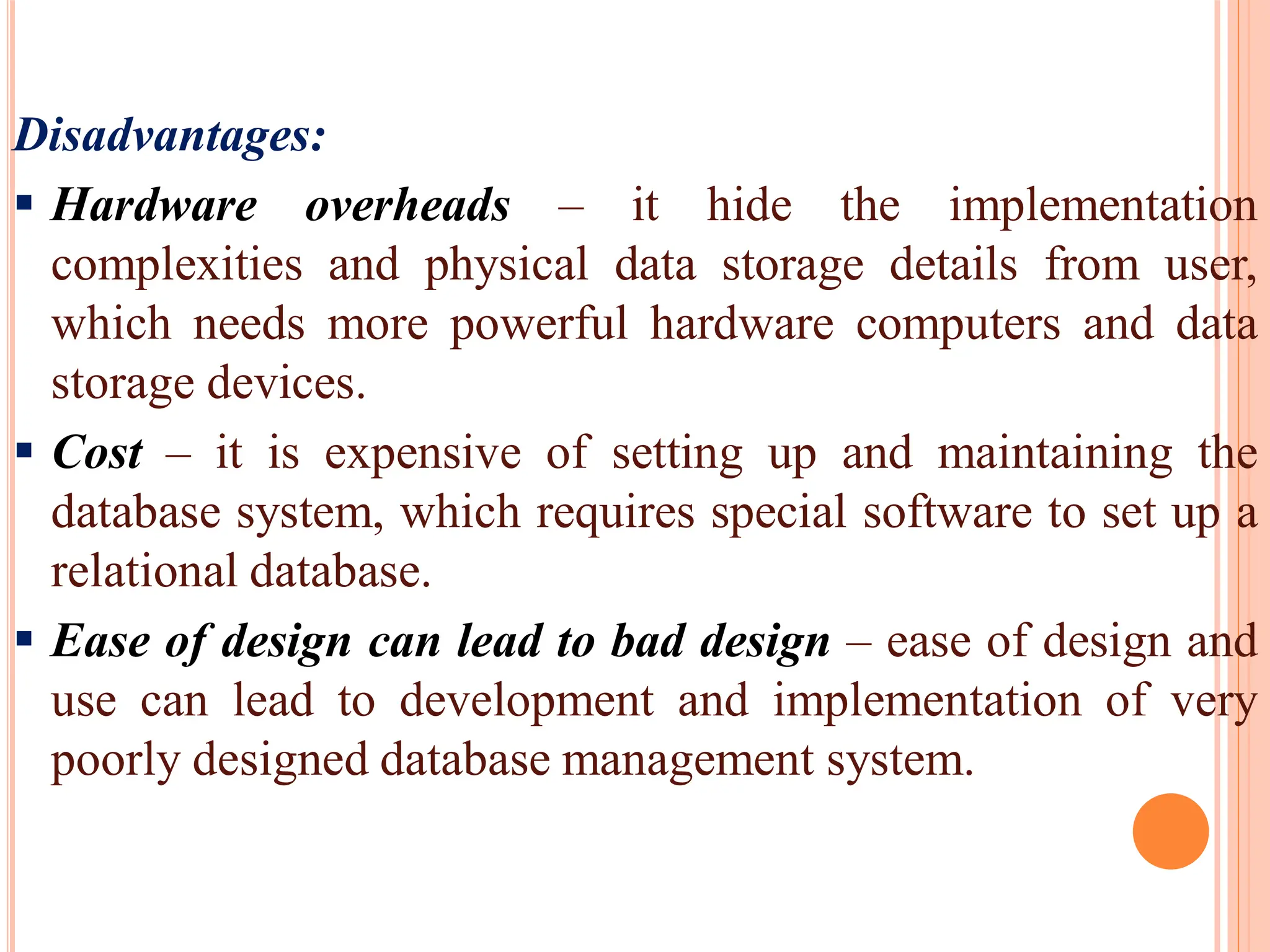 Disadvantages:
 Hardware overheads – it hide the implementation
complexities and physical data storage details from user,
which needs more powerful hardware computers and data
storage devices.
 Cost – it is expensive of setting up and maintaining the
database system, which requires special software to set up a
relational database.
 Ease of design can lead to bad design – ease of design and
use can lead to development and implementation of very
poorly designed database management system.
 