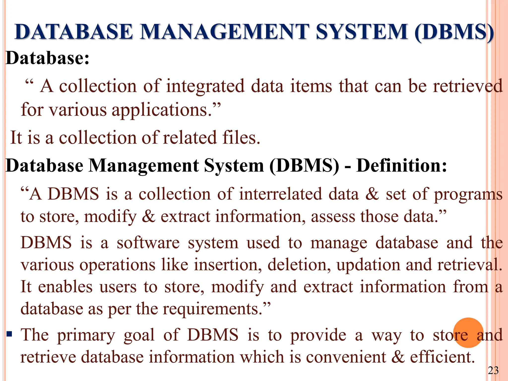 DATABASE MANAGEMENT SYSTEM (DBMS)
Database:
“ A collection of integrated data items that can be retrieved
for various applications.”
It is a collection of related files.
Database Management System (DBMS) - Definition:
“A DBMS is a collection of interrelated data & set of programs
to store, modify & extract information, assess those data.”
DBMS is a software system used to manage database and the
various operations like insertion, deletion, updation and retrieval.
It enables users to store, modify and extract information from a
database as per the requirements.”
 The primary goal of DBMS is to provide a way to store and
retrieve database information which is convenient & efficient.
23
 