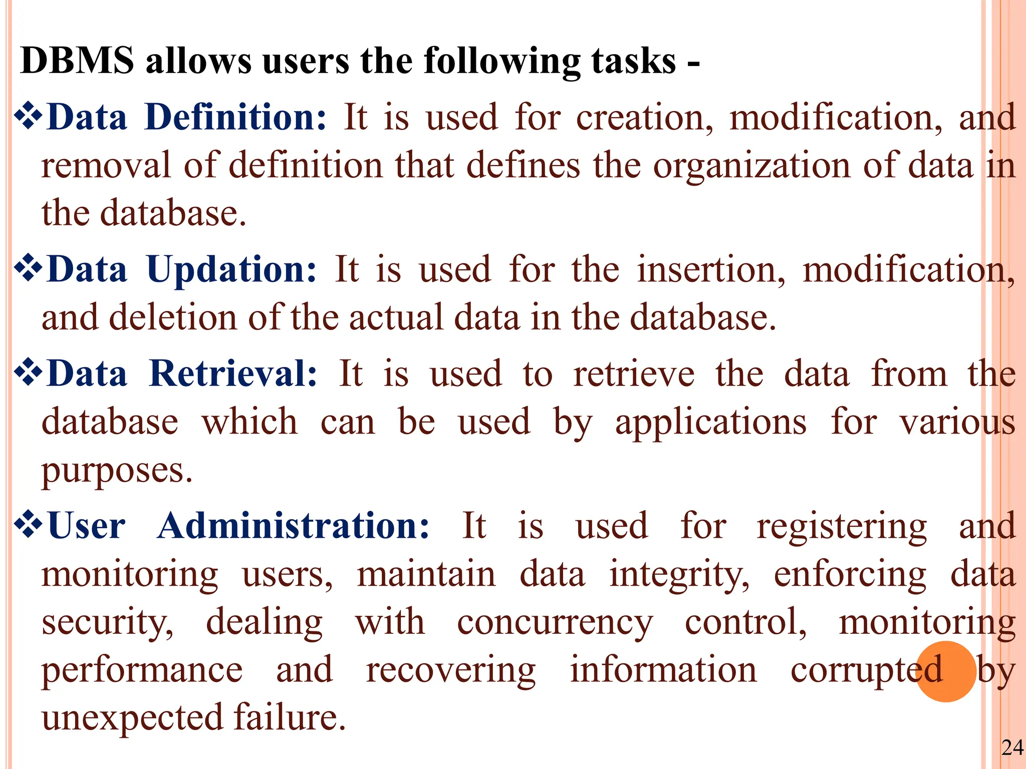 DBMS allows users the following tasks -
Data Definition: It is used for creation, modification, and
removal of definition that defines the organization of data in
the database.
Data Updation: It is used for the insertion, modification,
and deletion of the actual data in the database.
Data Retrieval: It is used to retrieve the data from the
database which can be used by applications for various
purposes.
User Administration: It is used for registering and
monitoring users, maintain data integrity, enforcing data
security, dealing with concurrency control, monitoring
performance and recovering information corrupted by
unexpected failure.
24
 