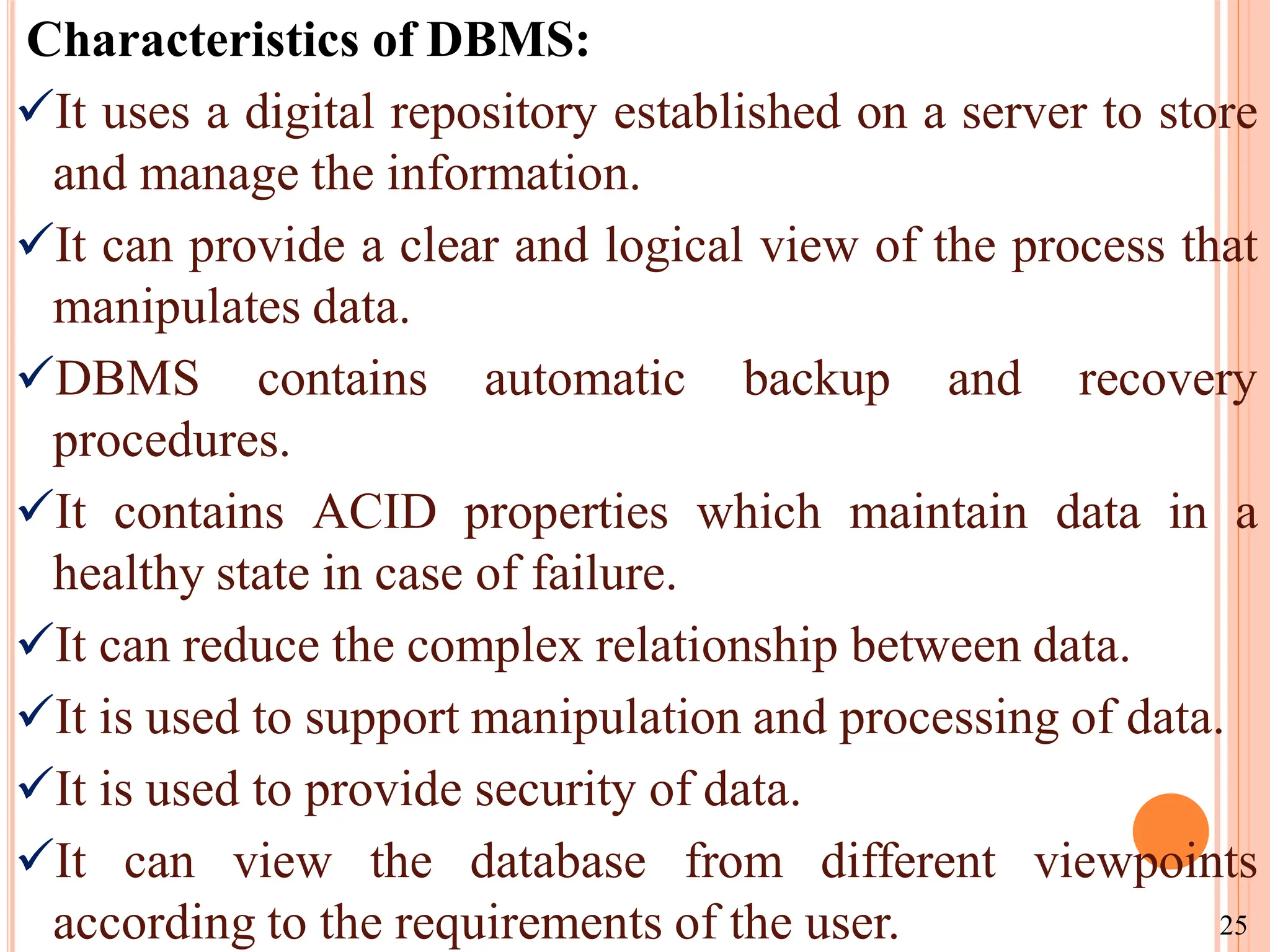 Characteristics of DBMS:
It uses a digital repository established on a server to store
and manage the information.
It can provide a clear and logical view of the process that
manipulates data.
DBMS contains automatic backup and recovery
procedures.
It contains ACID properties which maintain data in a
healthy state in case of failure.
It can reduce the complex relationship between data.
It is used to support manipulation and processing of data.
It is used to provide security of data.
It can view the database from different viewpoints
according to the requirements of the user. 25
 