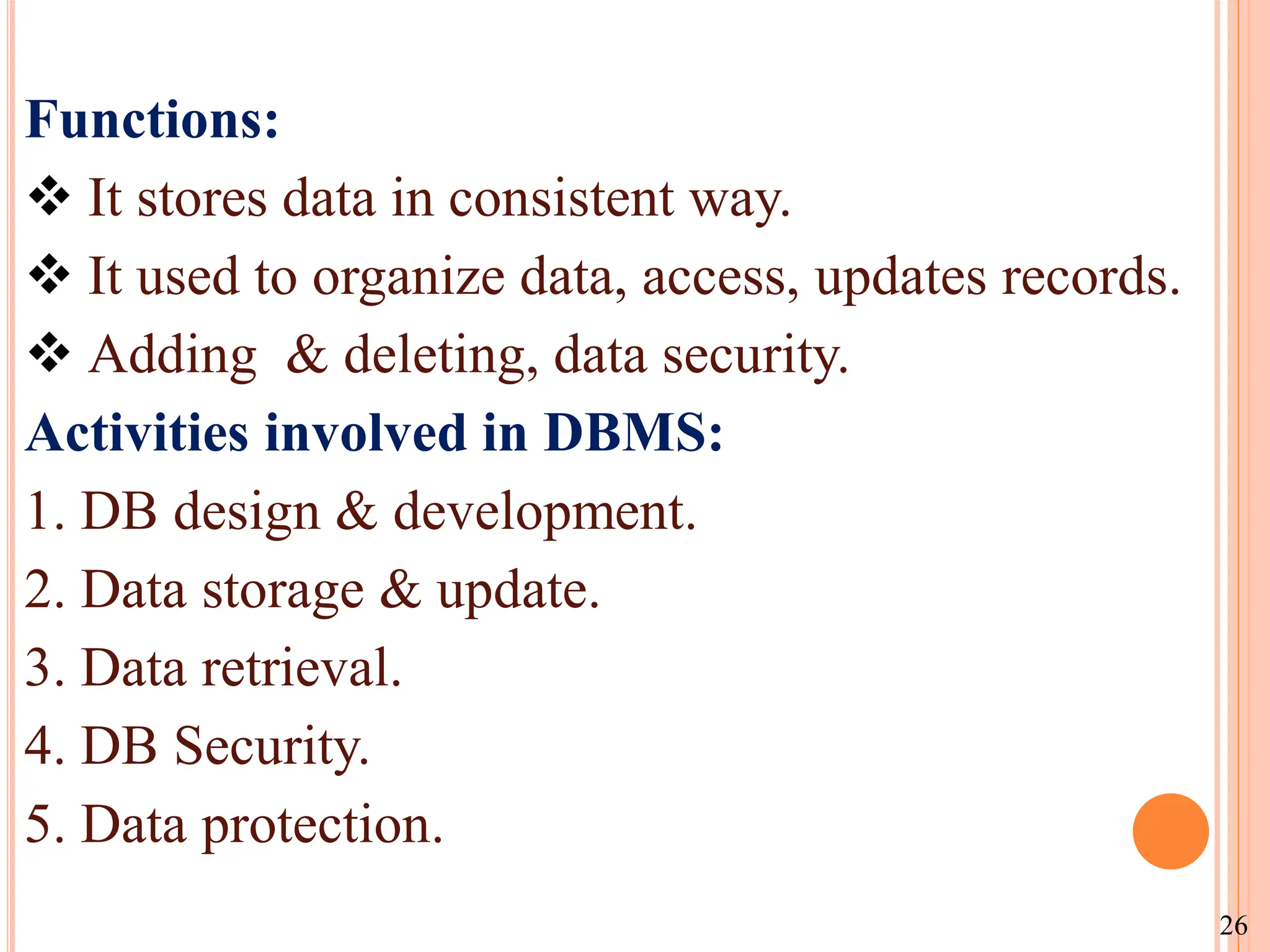 Functions:
 It stores data in consistent way.
 It used to organize data, access, updates records.
 Adding & deleting, data security.
Activities involved in DBMS:
1. DB design & development.
2. Data storage & update.
3. Data retrieval.
4. DB Security.
5. Data protection.
26
 