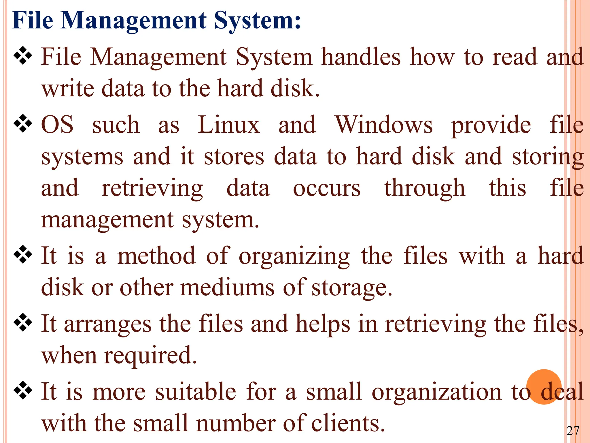 File Management System:
 File Management System handles how to read and
write data to the hard disk.
 OS such as Linux and Windows provide file
systems and it stores data to hard disk and storing
and retrieving data occurs through this file
management system.
 It is a method of organizing the files with a hard
disk or other mediums of storage.
 It arranges the files and helps in retrieving the files,
when required.
 It is more suitable for a small organization to deal
with the small number of clients. 27
 