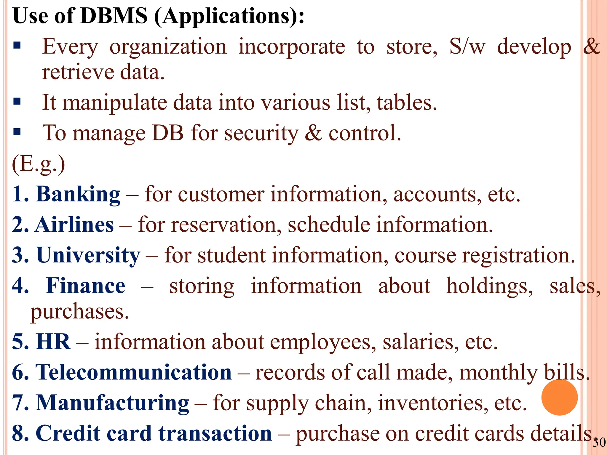 Use of DBMS (Applications):
 Every organization incorporate to store, S/w develop &
retrieve data.
 It manipulate data into various list, tables.
 To manage DB for security & control.
(E.g.)
1. Banking – for customer information, accounts, etc.
2. Airlines – for reservation, schedule information.
3. University – for student information, course registration.
4. Finance – storing information about holdings, sales,
purchases.
5. HR – information about employees, salaries, etc.
6. Telecommunication – records of call made, monthly bills.
7. Manufacturing – for supply chain, inventories, etc.
8. Credit card transaction – purchase on credit cards details.
30
 