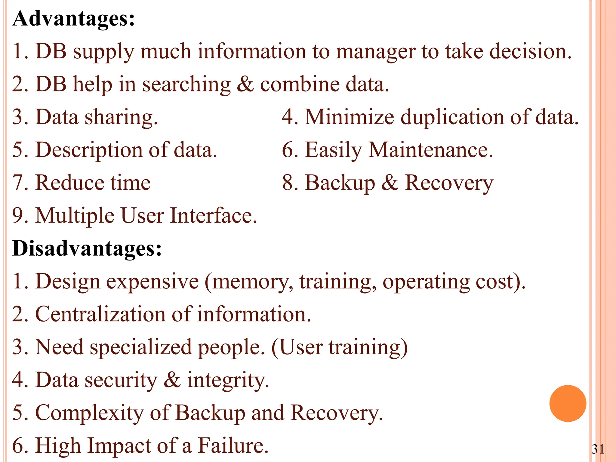 Advantages:
1. DB supply much information to manager to take decision.
2. DB help in searching & combine data.
3. Data sharing. 4. Minimize duplication of data.
5. Description of data. 6. Easily Maintenance.
7. Reduce time 8. Backup & Recovery
9. Multiple User Interface.
Disadvantages:
1. Design expensive (memory, training, operating cost).
2. Centralization of information.
3. Need specialized people. (User training)
4. Data security & integrity.
5. Complexity of Backup and Recovery.
6. High Impact of a Failure. 31
 