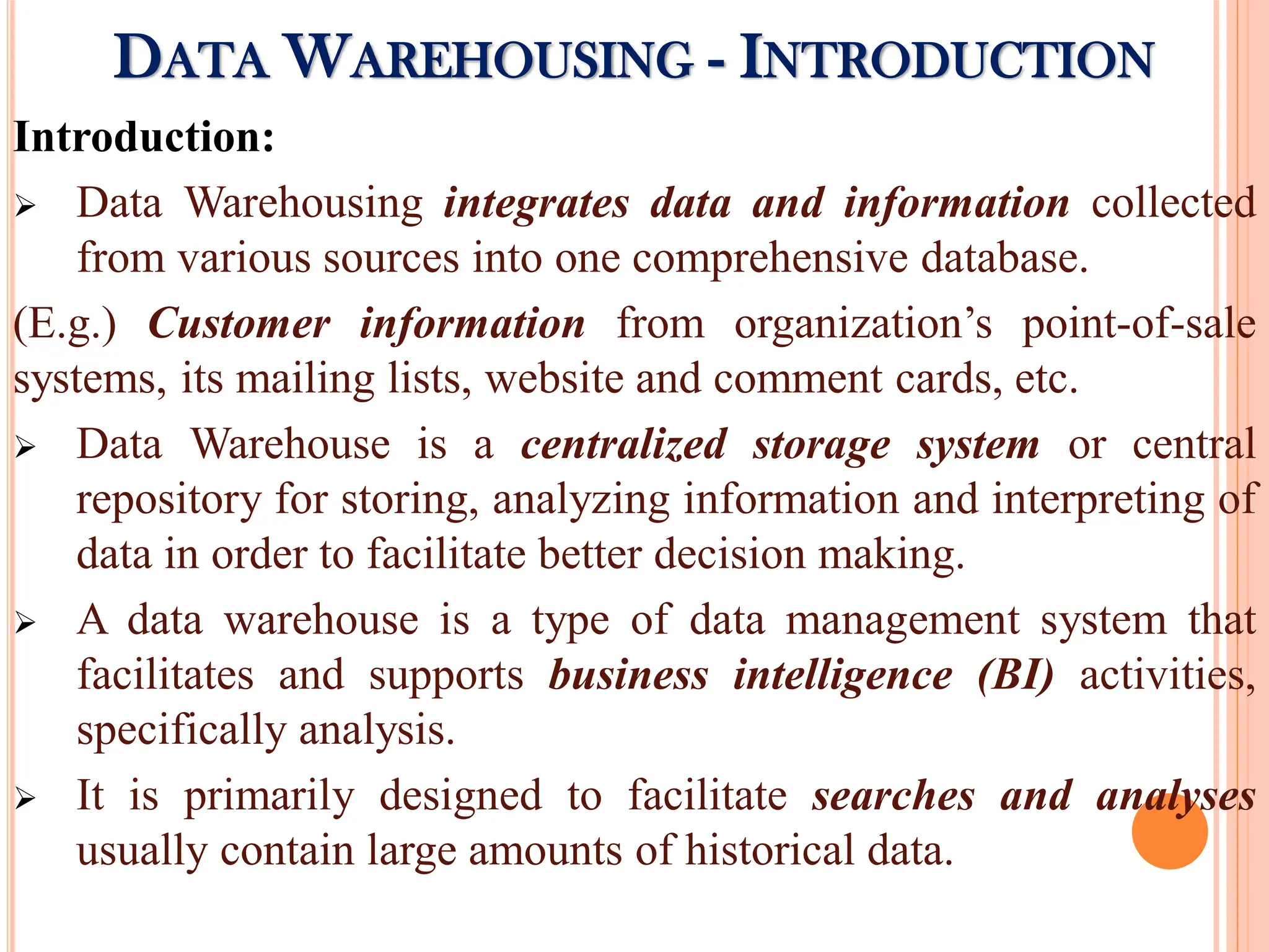 Introduction:
 Data Warehousing integrates data and information collected
from various sources into one comprehensive database.
(E.g.) Customer information from organization’s point-of-sale
systems, its mailing lists, website and comment cards, etc.
 Data Warehouse is a centralized storage system or central
repository for storing, analyzing information and interpreting of
data in order to facilitate better decision making.
 A data warehouse is a type of data management system that
facilitates and supports business intelligence (BI) activities,
specifically analysis.
 It is primarily designed to facilitate searches and analyses
usually contain large amounts of historical data.
DATA WAREHOUSING - INTRODUCTION
 