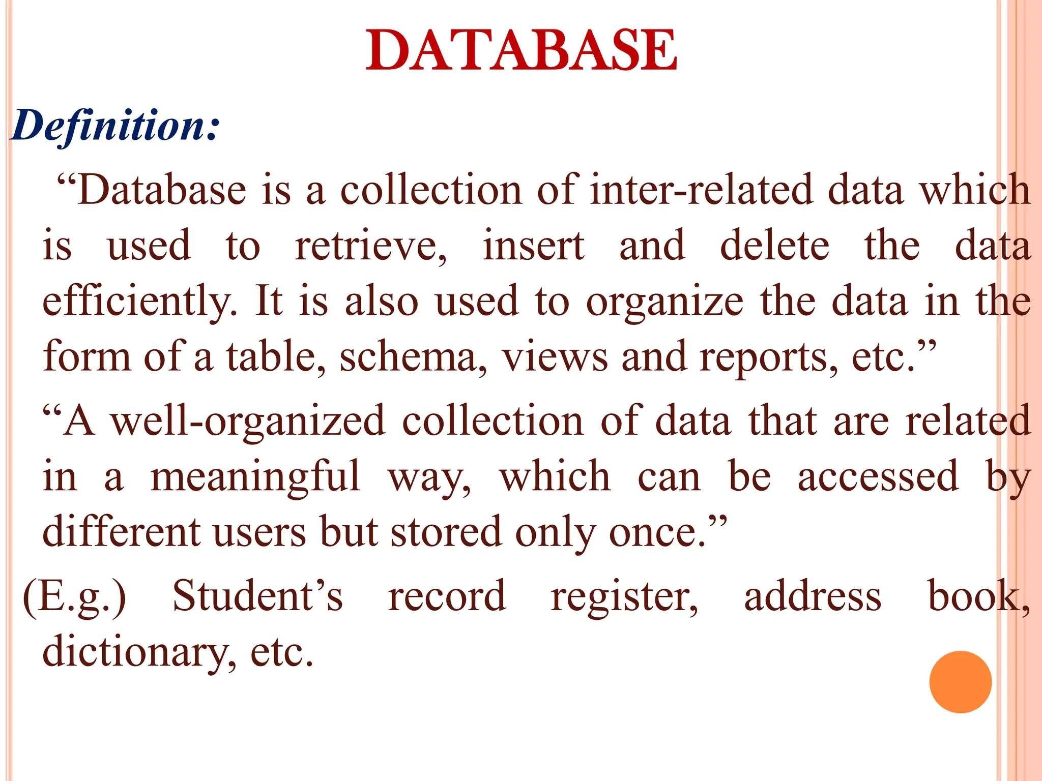 DATABASE
Definition:
“Database is a collection of inter-related data which
is used to retrieve, insert and delete the data
efficiently. It is also used to organize the data in the
form of a table, schema, views and reports, etc.”
“A well-organized collection of data that are related
in a meaningful way, which can be accessed by
different users but stored only once.”
(E.g.) Student’s record register, address book,
dictionary, etc.
 