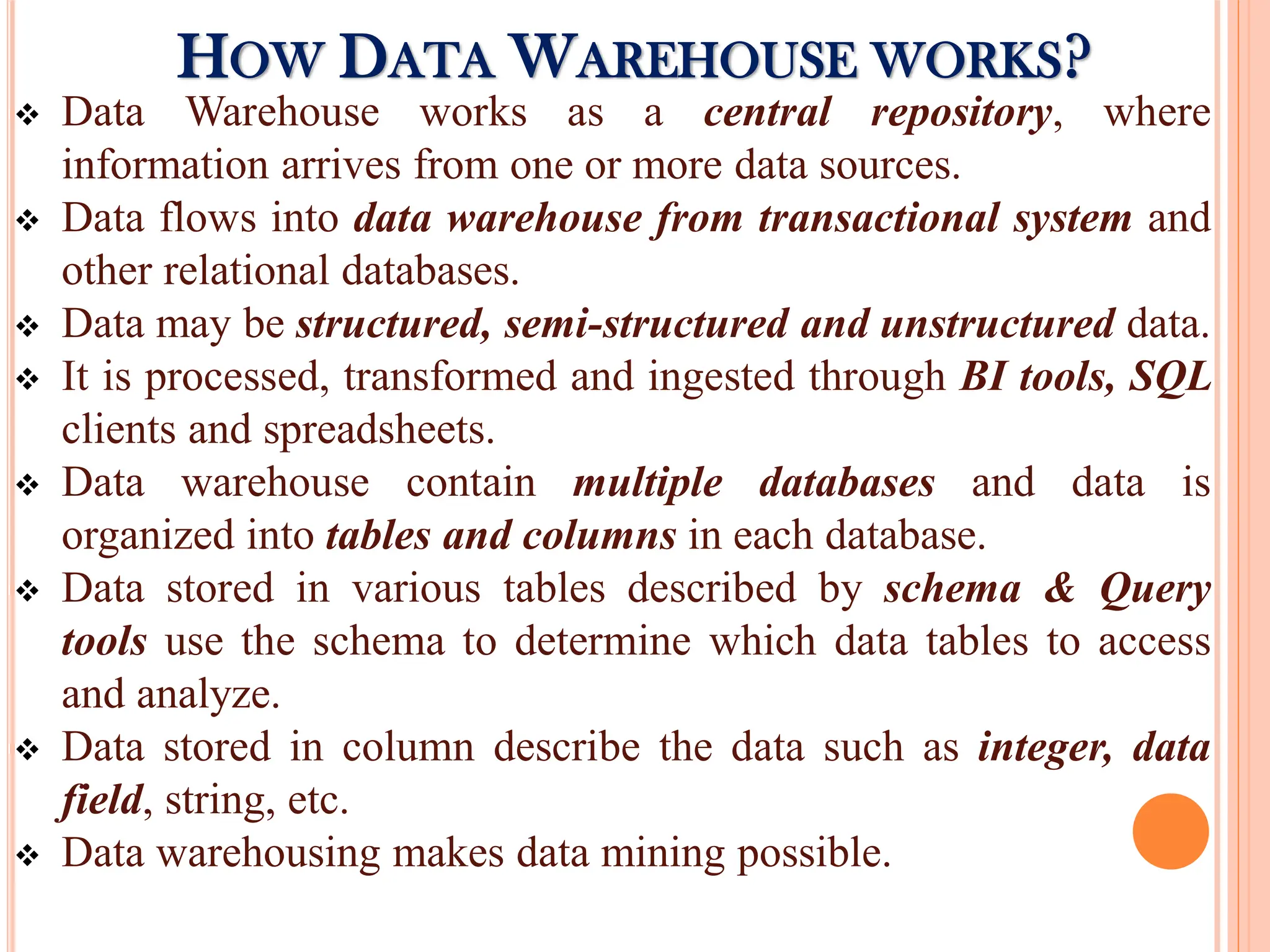  Data Warehouse works as a central repository, where
information arrives from one or more data sources.
 Data flows into data warehouse from transactional system and
other relational databases.
 Data may be structured, semi-structured and unstructured data.
 It is processed, transformed and ingested through BI tools, SQL
clients and spreadsheets.
 Data warehouse contain multiple databases and data is
organized into tables and columns in each database.
 Data stored in various tables described by schema & Query
tools use the schema to determine which data tables to access
and analyze.
 Data stored in column describe the data such as integer, data
field, string, etc.
 Data warehousing makes data mining possible.
HOW DATA WAREHOUSE WORKS?
 