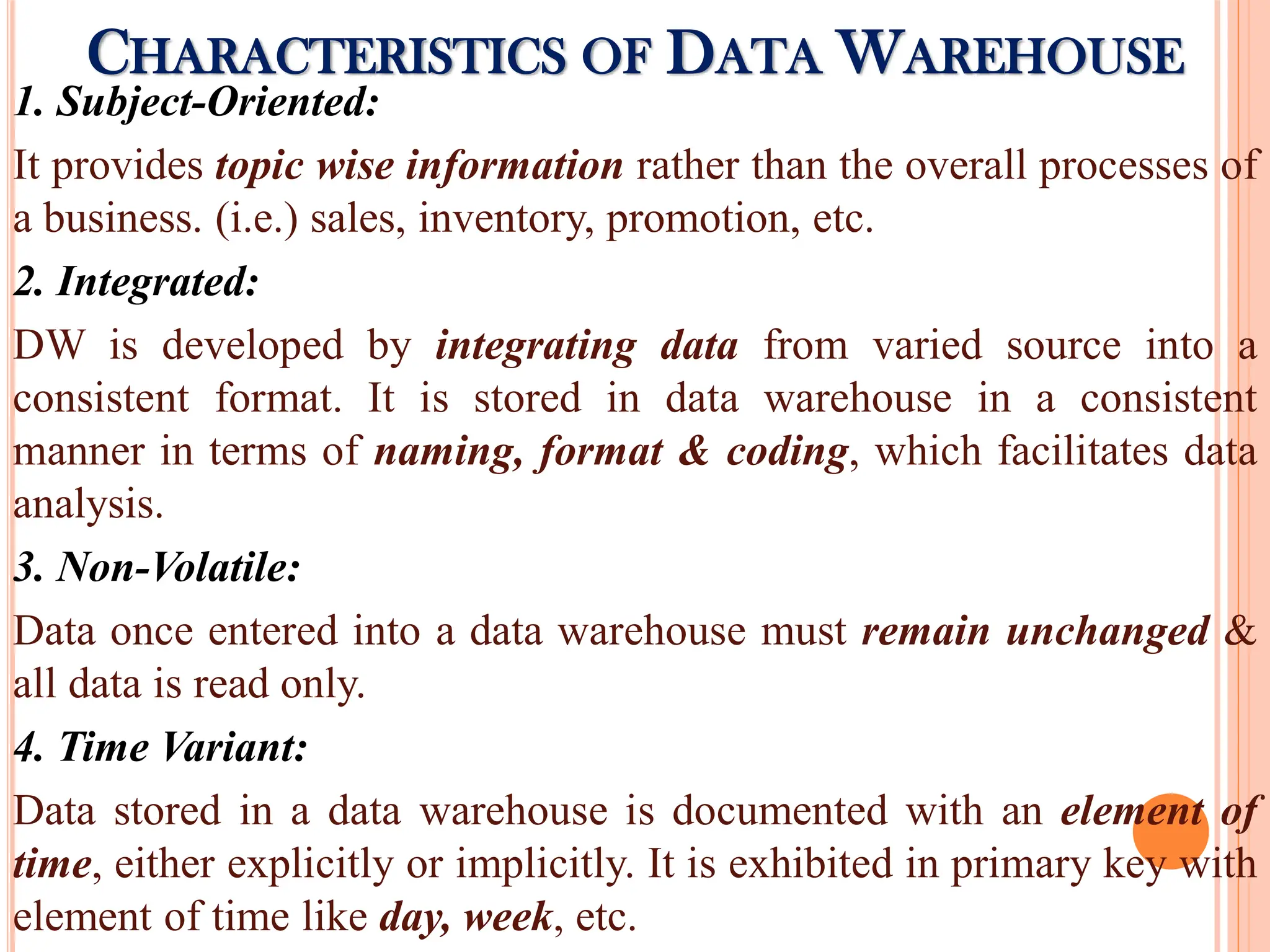 1. Subject-Oriented:
It provides topic wise information rather than the overall processes of
a business. (i.e.) sales, inventory, promotion, etc.
2. Integrated:
DW is developed by integrating data from varied source into a
consistent format. It is stored in data warehouse in a consistent
manner in terms of naming, format & coding, which facilitates data
analysis.
3. Non-Volatile:
Data once entered into a data warehouse must remain unchanged &
all data is read only.
4. Time Variant:
Data stored in a data warehouse is documented with an element of
time, either explicitly or implicitly. It is exhibited in primary key with
element of time like day, week, etc.
CHARACTERISTICS OF DATA WAREHOUSE
 