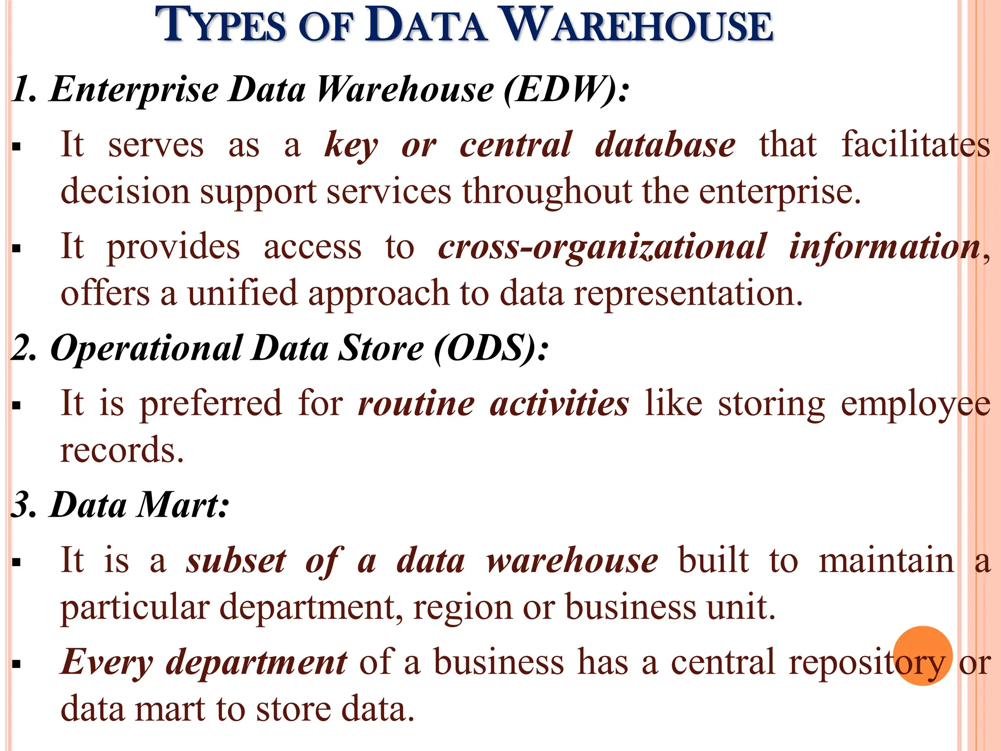 1. Enterprise Data Warehouse (EDW):
 It serves as a key or central database that facilitates
decision support services throughout the enterprise.
 It provides access to cross-organizational information,
offers a unified approach to data representation.
2. Operational Data Store (ODS):
 It is preferred for routine activities like storing employee
records.
3. Data Mart:
 It is a subset of a data warehouse built to maintain a
particular department, region or business unit.
 Every department of a business has a central repository or
data mart to store data.
TYPES OF DATA WAREHOUSE
 
