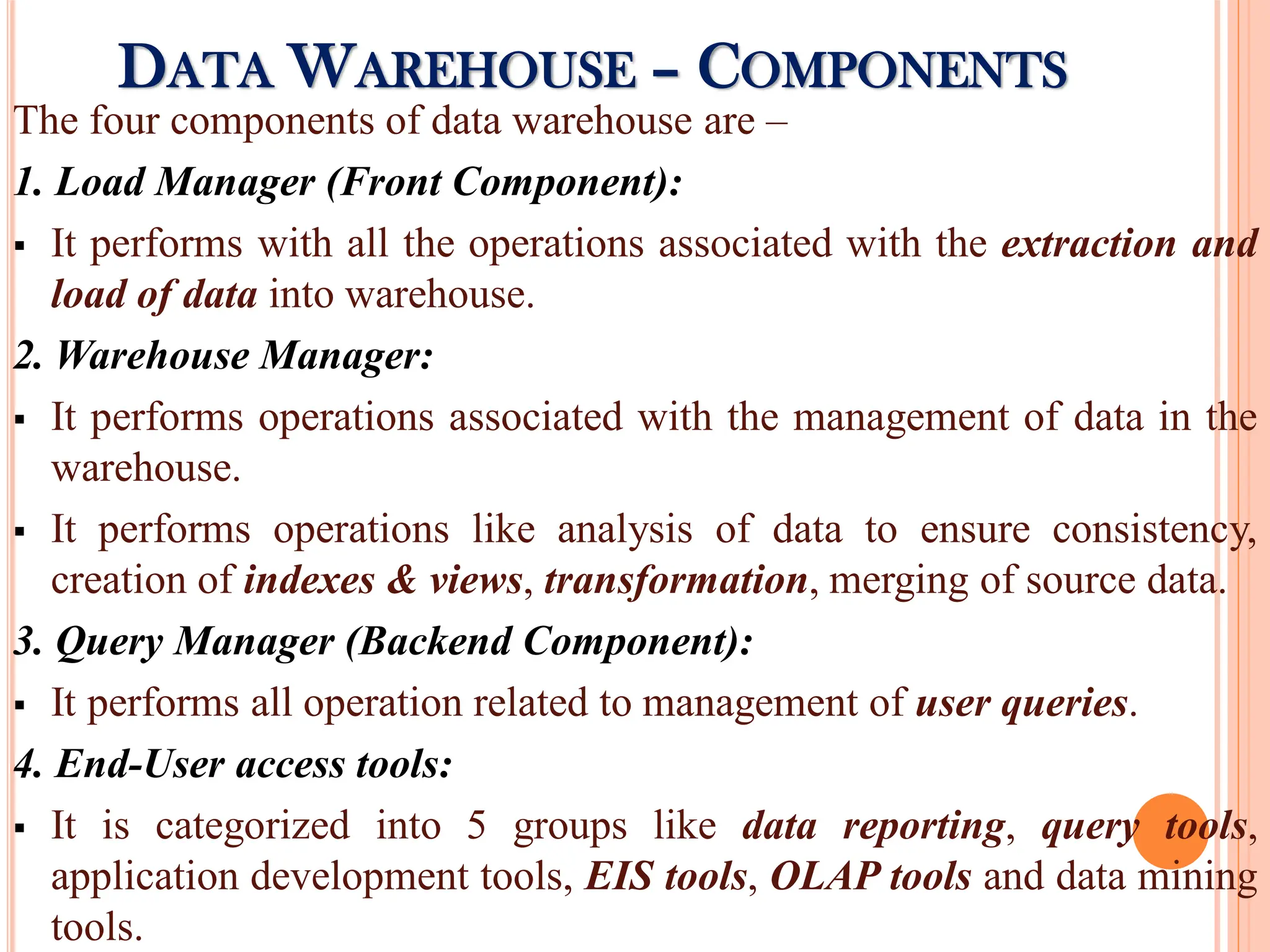 The four components of data warehouse are –
1. Load Manager (Front Component):
 It performs with all the operations associated with the extraction and
load of data into warehouse.
2. Warehouse Manager:
 It performs operations associated with the management of data in the
warehouse.
 It performs operations like analysis of data to ensure consistency,
creation of indexes & views, transformation, merging of source data.
3. Query Manager (Backend Component):
 It performs all operation related to management of user queries.
4. End-User access tools:
 It is categorized into 5 groups like data reporting, query tools,
application development tools, EIS tools, OLAP tools and data mining
tools.
DATA WAREHOUSE – COMPONENTS
 