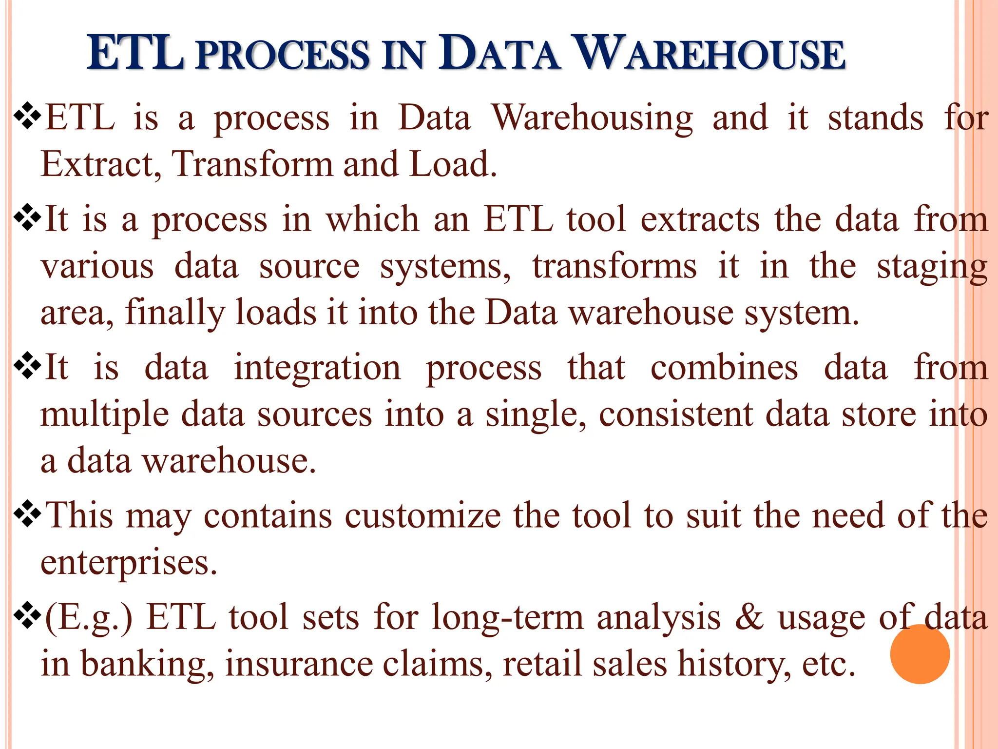ETL is a process in Data Warehousing and it stands for
Extract, Transform and Load.
It is a process in which an ETL tool extracts the data from
various data source systems, transforms it in the staging
area, finally loads it into the Data warehouse system.
It is data integration process that combines data from
multiple data sources into a single, consistent data store into
a data warehouse.
This may contains customize the tool to suit the need of the
enterprises.
(E.g.) ETL tool sets for long-term analysis & usage of data
in banking, insurance claims, retail sales history, etc.
ETL PROCESS IN DATA WAREHOUSE
 