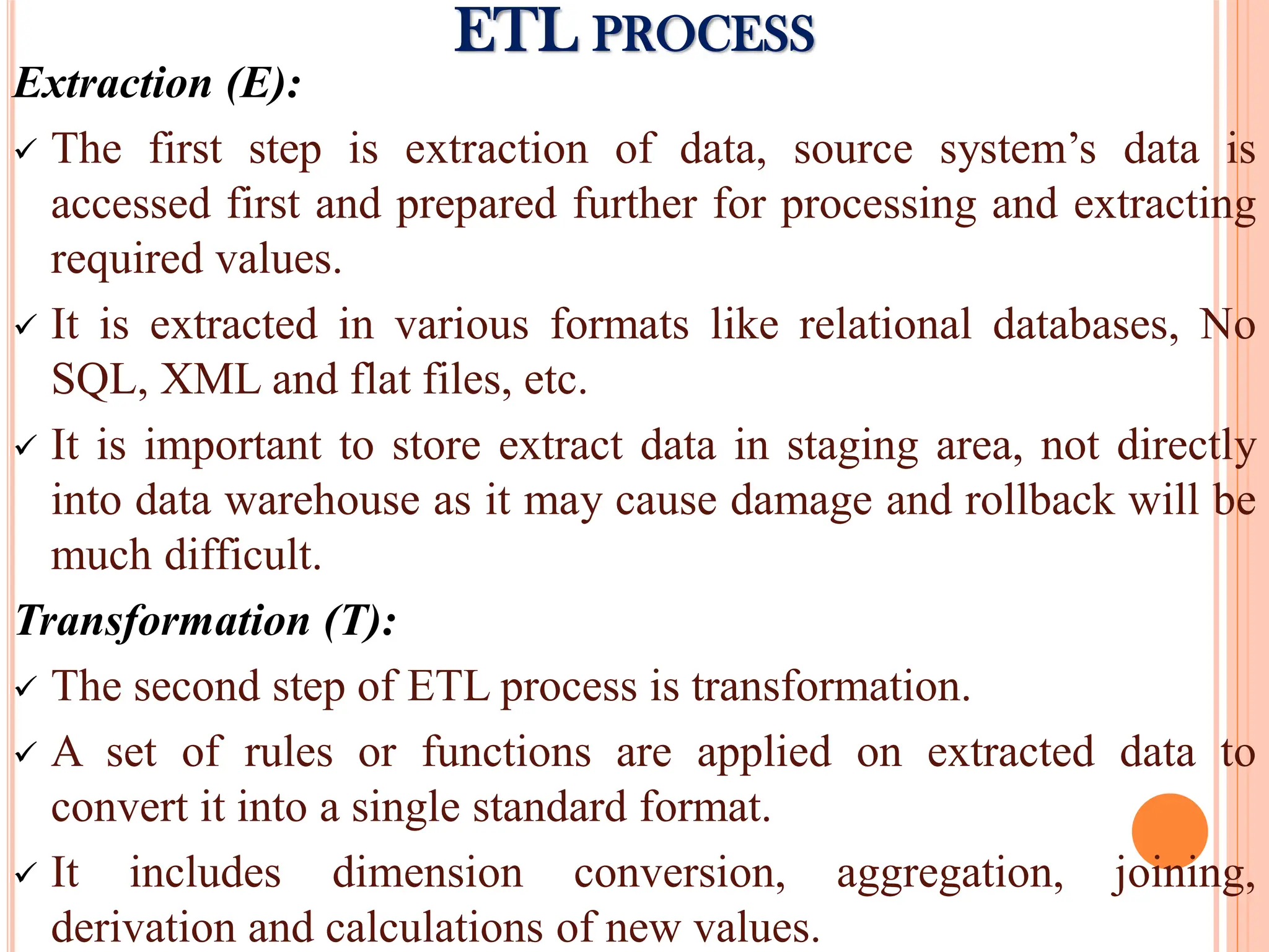 Extraction (E):
 The first step is extraction of data, source system’s data is
accessed first and prepared further for processing and extracting
required values.
 It is extracted in various formats like relational databases, No
SQL, XML and flat files, etc.
 It is important to store extract data in staging area, not directly
into data warehouse as it may cause damage and rollback will be
much difficult.
Transformation (T):
 The second step of ETL process is transformation.
 A set of rules or functions are applied on extracted data to
convert it into a single standard format.
 It includes dimension conversion, aggregation, joining,
derivation and calculations of new values.
ETL PROCESS
 
