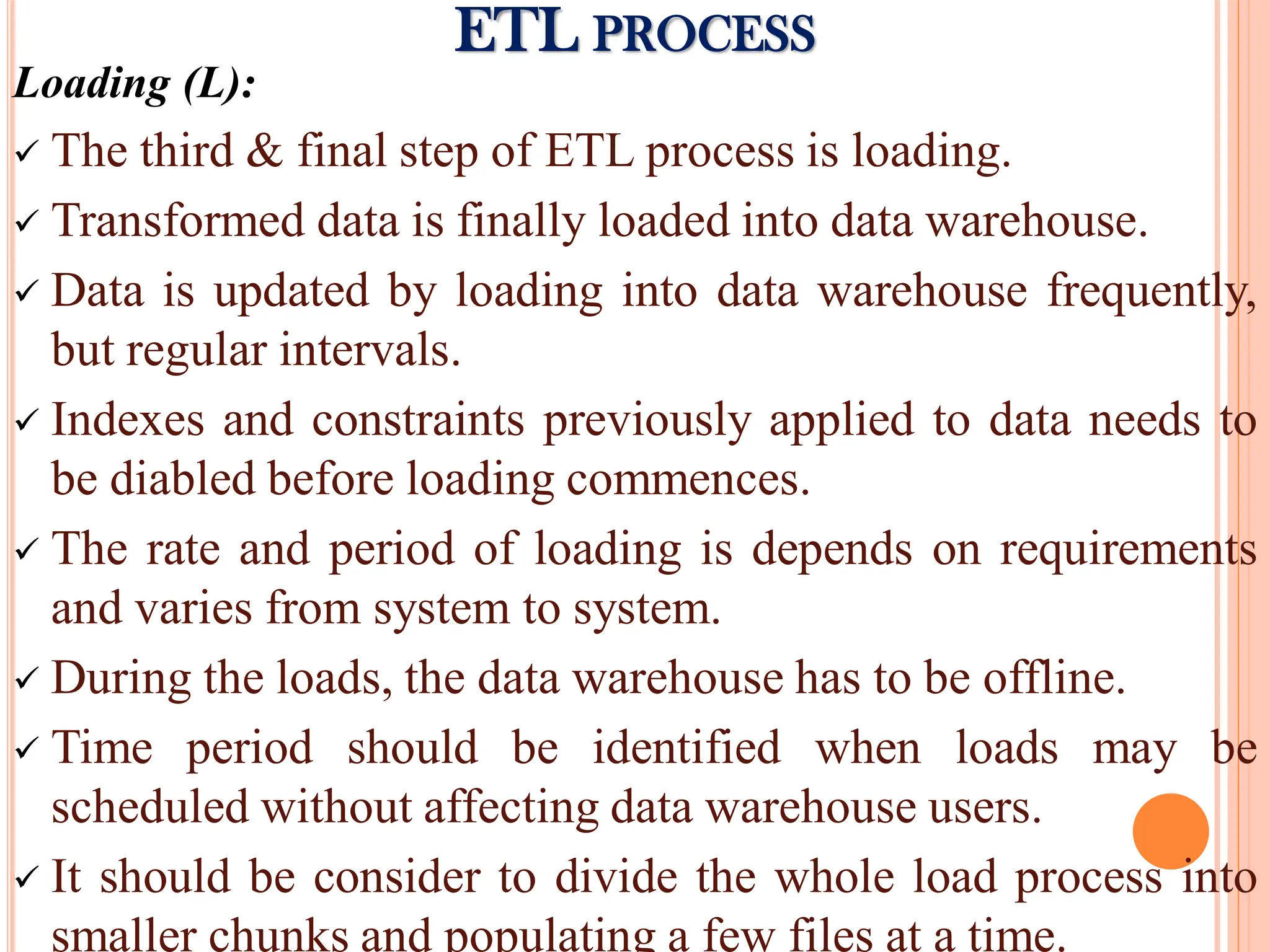Loading (L):
 The third & final step of ETL process is loading.
 Transformed data is finally loaded into data warehouse.
 Data is updated by loading into data warehouse frequently,
but regular intervals.
 Indexes and constraints previously applied to data needs to
be diabled before loading commences.
 The rate and period of loading is depends on requirements
and varies from system to system.
 During the loads, the data warehouse has to be offline.
 Time period should be identified when loads may be
scheduled without affecting data warehouse users.
 It should be consider to divide the whole load process into
smaller chunks and populating a few files at a time.
ETL PROCESS
 