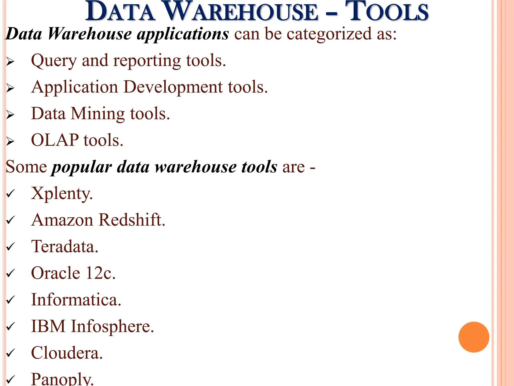 Data Warehouse applications can be categorized as:
 Query and reporting tools.
 Application Development tools.
 Data Mining tools.
 OLAP tools.
Some popular data warehouse tools are -
 Xplenty.
 Amazon Redshift.
 Teradata.
 Oracle 12c.
 Informatica.
 IBM Infosphere.
 Cloudera.
 Panoply.
DATA WAREHOUSE – TOOLS
 