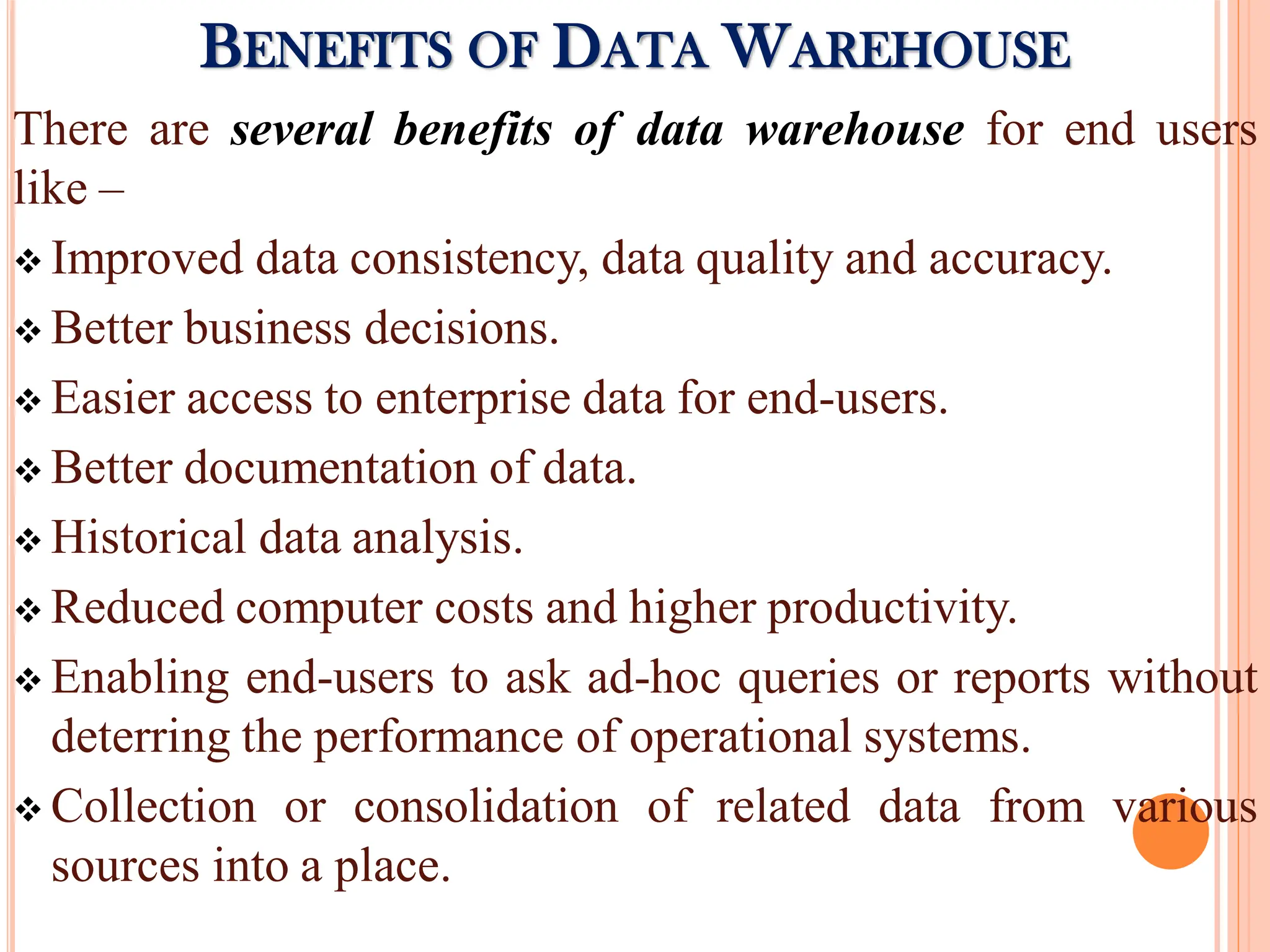 There are several benefits of data warehouse for end users
like –
 Improved data consistency, data quality and accuracy.
 Better business decisions.
 Easier access to enterprise data for end-users.
 Better documentation of data.
 Historical data analysis.
 Reduced computer costs and higher productivity.
 Enabling end-users to ask ad-hoc queries or reports without
deterring the performance of operational systems.
 Collection or consolidation of related data from various
sources into a place.
BENEFITS OF DATA WAREHOUSE
 