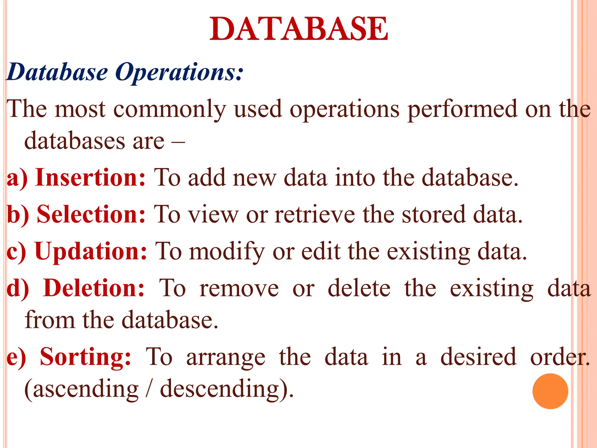 DATABASE
Database Operations:
The most commonly used operations performed on the
databases are –
a) Insertion: To add new data into the database.
b) Selection: To view or retrieve the stored data.
c) Updation: To modify or edit the existing data.
d) Deletion: To remove or delete the existing data
from the database.
e) Sorting: To arrange the data in a desired order.
(ascending / descending).
 