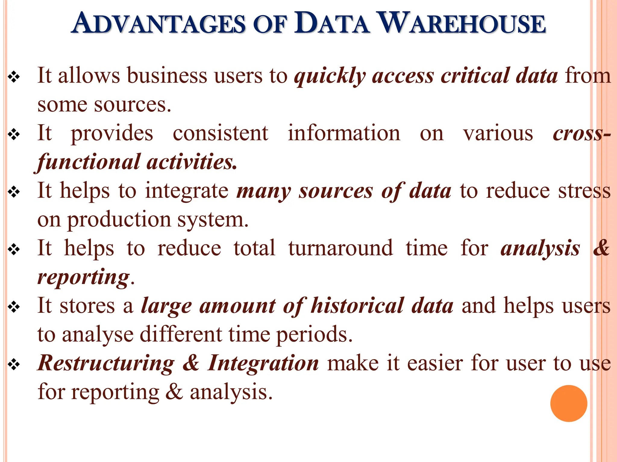  It allows business users to quickly access critical data from
some sources.
 It provides consistent information on various cross-
functional activities.
 It helps to integrate many sources of data to reduce stress
on production system.
 It helps to reduce total turnaround time for analysis &
reporting.
 It stores a large amount of historical data and helps users
to analyse different time periods.
 Restructuring & Integration make it easier for user to use
for reporting & analysis.
ADVANTAGES OF DATA WAREHOUSE
 