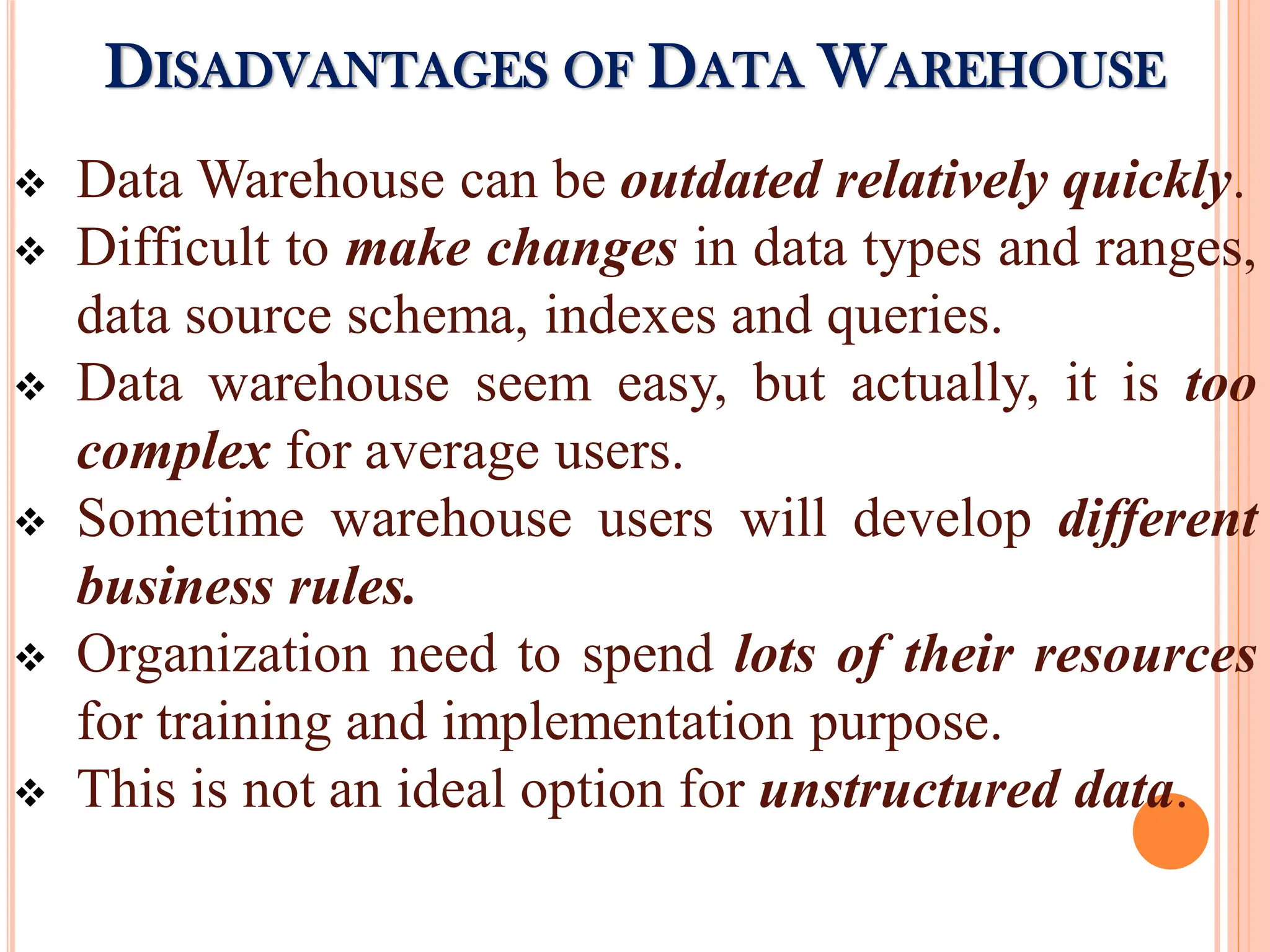  Data Warehouse can be outdated relatively quickly.
 Difficult to make changes in data types and ranges,
data source schema, indexes and queries.
 Data warehouse seem easy, but actually, it is too
complex for average users.
 Sometime warehouse users will develop different
business rules.
 Organization need to spend lots of their resources
for training and implementation purpose.
 This is not an ideal option for unstructured data.
DISADVANTAGES OF DATA WAREHOUSE
 