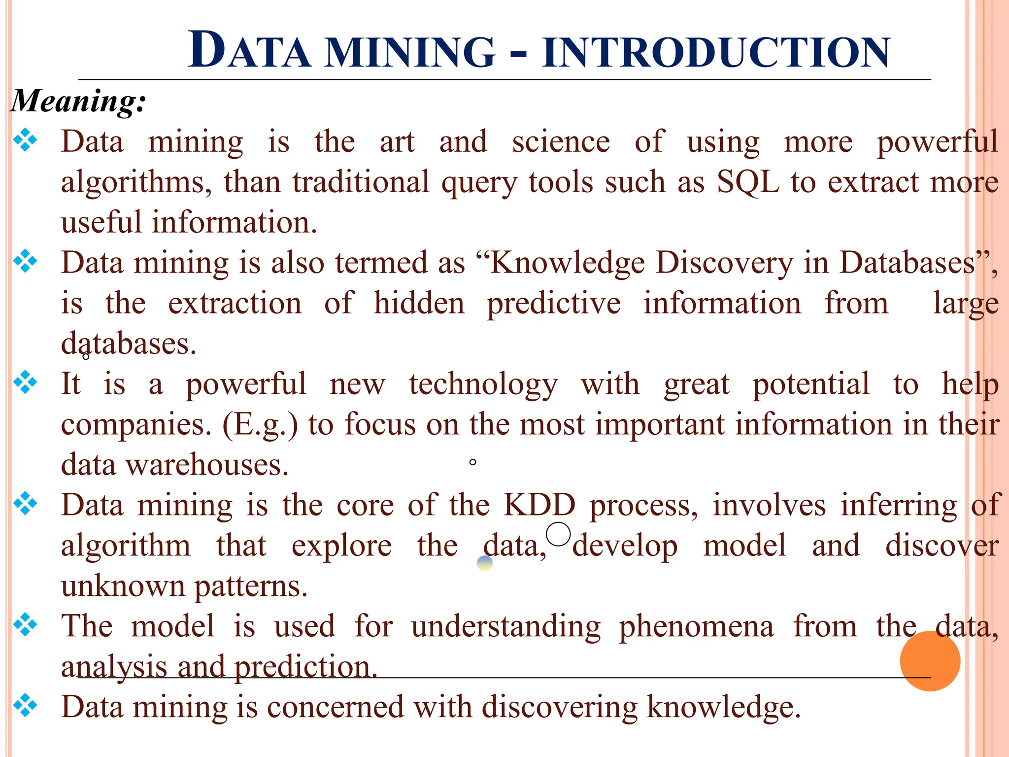 DATA MINING - INTRODUCTION
Meaning:
 Data mining is the art and science of using more powerful
algorithms, than traditional query tools such as SQL to extract more
useful information.
 Data mining is also termed as “Knowledge Discovery in Databases”,
is the extraction of hidden predictive information from large
databases.
 It is a powerful new technology with great potential to help
companies. (E.g.) to focus on the most important information in their
data warehouses.
 Data mining is the core of the KDD process, involves inferring of
algorithm that explore the data, develop model and discover
unknown patterns.
 The model is used for understanding phenomena from the data,
analysis and prediction.
 Data mining is concerned with discovering knowledge.
 