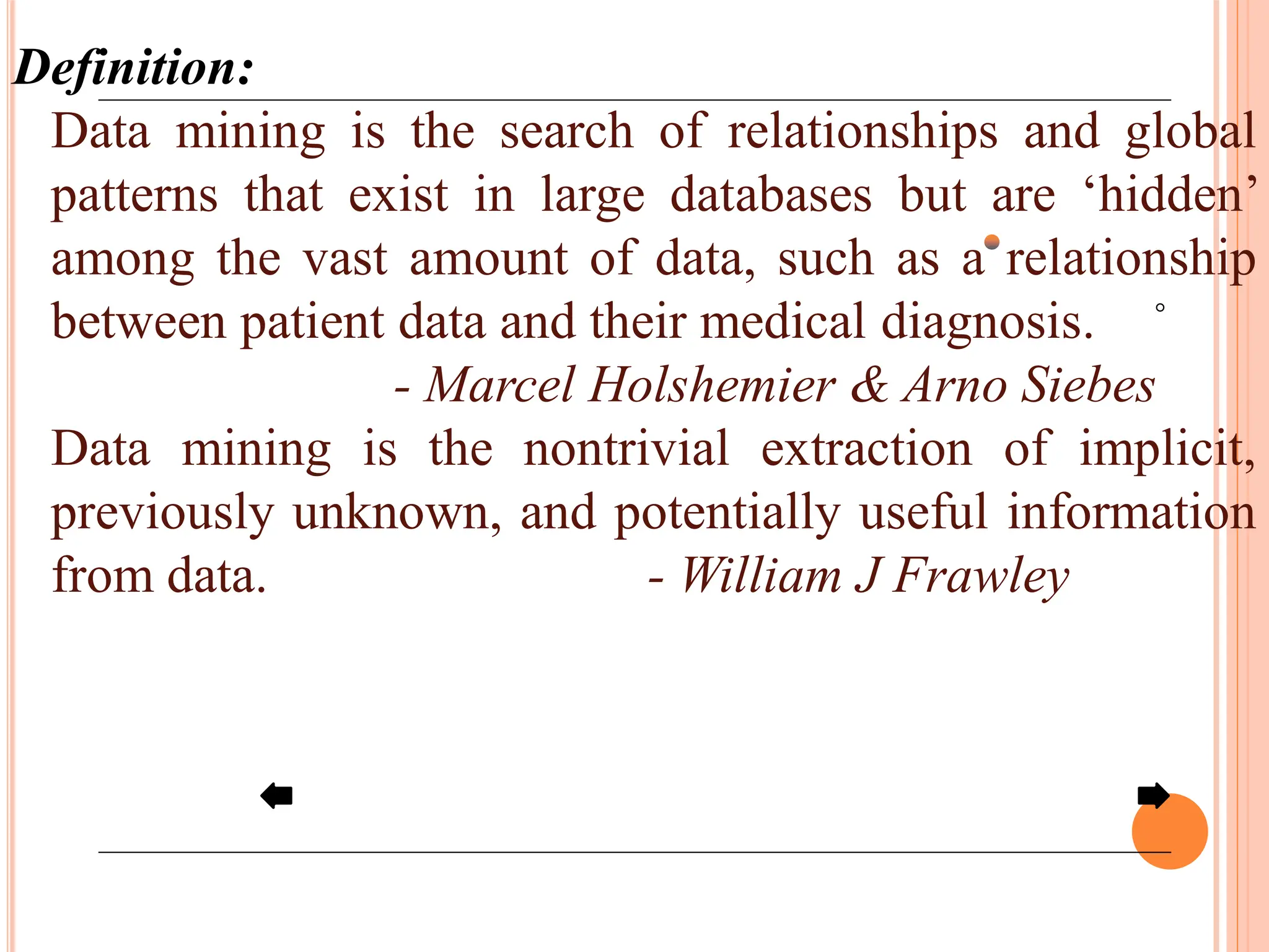 Definition:
Data mining is the search of relationships and global
patterns that exist in large databases but are ‘hidden’
among the vast amount of data, such as a relationship
between patient data and their medical diagnosis.
- Marcel Holshemier & Arno Siebes
Data mining is the nontrivial extraction of implicit,
previously unknown, and potentially useful information
from data. - William J Frawley
 