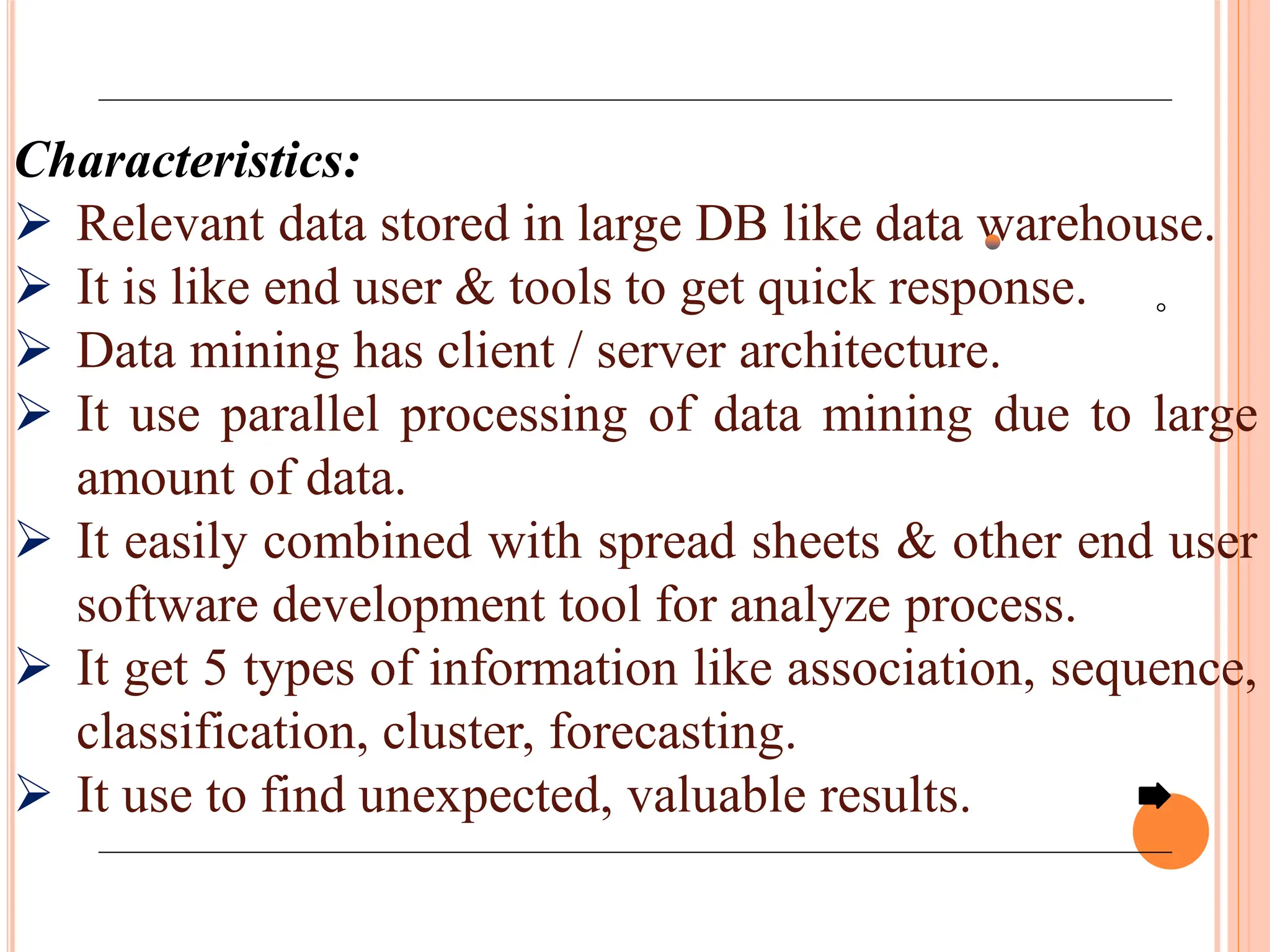 Characteristics:
 Relevant data stored in large DB like data warehouse.
 It is like end user & tools to get quick response.
 Data mining has client / server architecture.
 It use parallel processing of data mining due to large
amount of data.
 It easily combined with spread sheets & other end user
software development tool for analyze process.
 It get 5 types of information like association, sequence,
classification, cluster, forecasting.
 It use to find unexpected, valuable results.
 