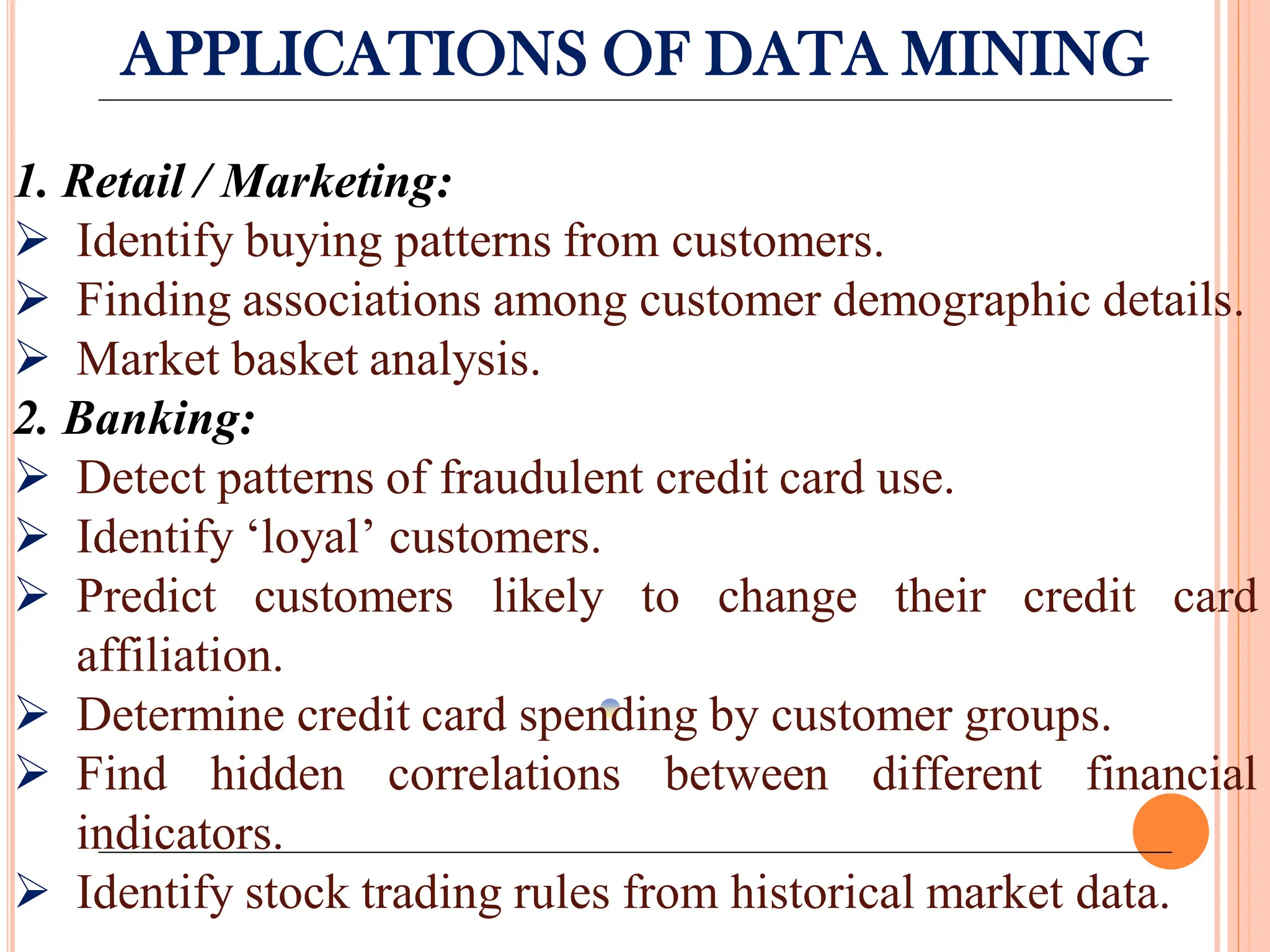 APPLICATIONS OF DATA MINING
1. Retail / Marketing:
 Identify buying patterns from customers.
 Finding associations among customer demographic details.
 Market basket analysis.
2. Banking:
 Detect patterns of fraudulent credit card use.
 Identify ‘loyal’ customers.
 Predict customers likely to change their credit card
affiliation.
 Determine credit card spending by customer groups.
 Find hidden correlations between different financial
indicators.
 Identify stock trading rules from historical market data.
 