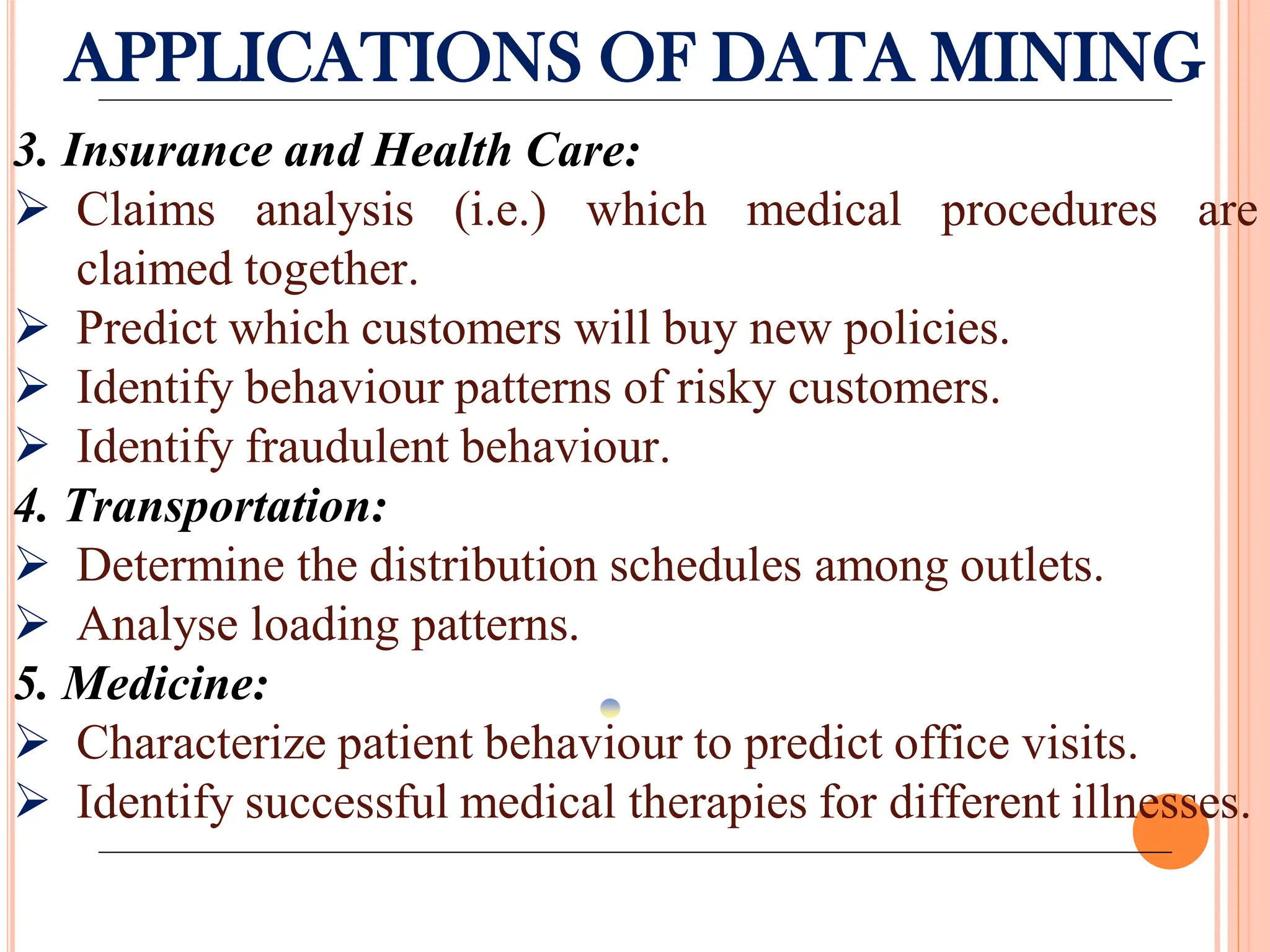 APPLICATIONS OF DATA MINING
3. Insurance and Health Care:
 Claims analysis (i.e.) which medical procedures are
claimed together.
 Predict which customers will buy new policies.
 Identify behaviour patterns of risky customers.
 Identify fraudulent behaviour.
4. Transportation:
 Determine the distribution schedules among outlets.
 Analyse loading patterns.
5. Medicine:
 Characterize patient behaviour to predict office visits.
 Identify successful medical therapies for different illnesses.
 