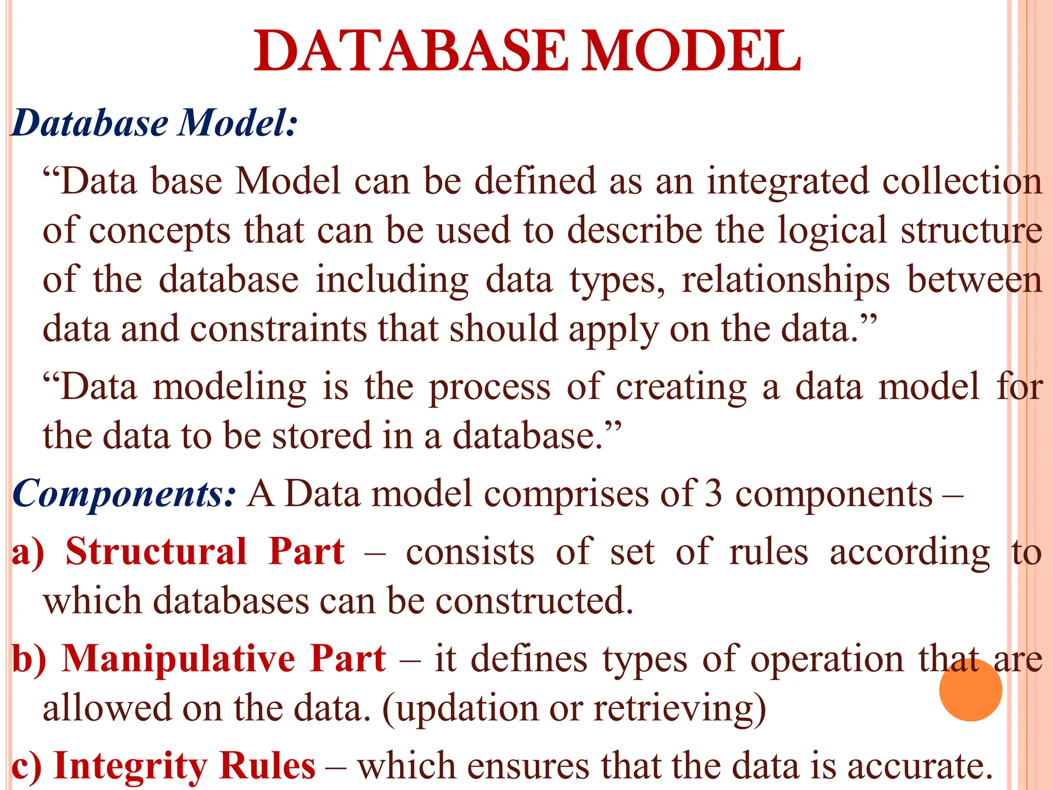 DATABASE MODEL
Database Model:
“Data base Model can be defined as an integrated collection
of concepts that can be used to describe the logical structure
of the database including data types, relationships between
data and constraints that should apply on the data.”
“Data modeling is the process of creating a data model for
the data to be stored in a database.”
Components: A Data model comprises of 3 components –
a) Structural Part – consists of set of rules according to
which databases can be constructed.
b) Manipulative Part – it defines types of operation that are
allowed on the data. (updation or retrieving)
c) Integrity Rules – which ensures that the data is accurate.
 