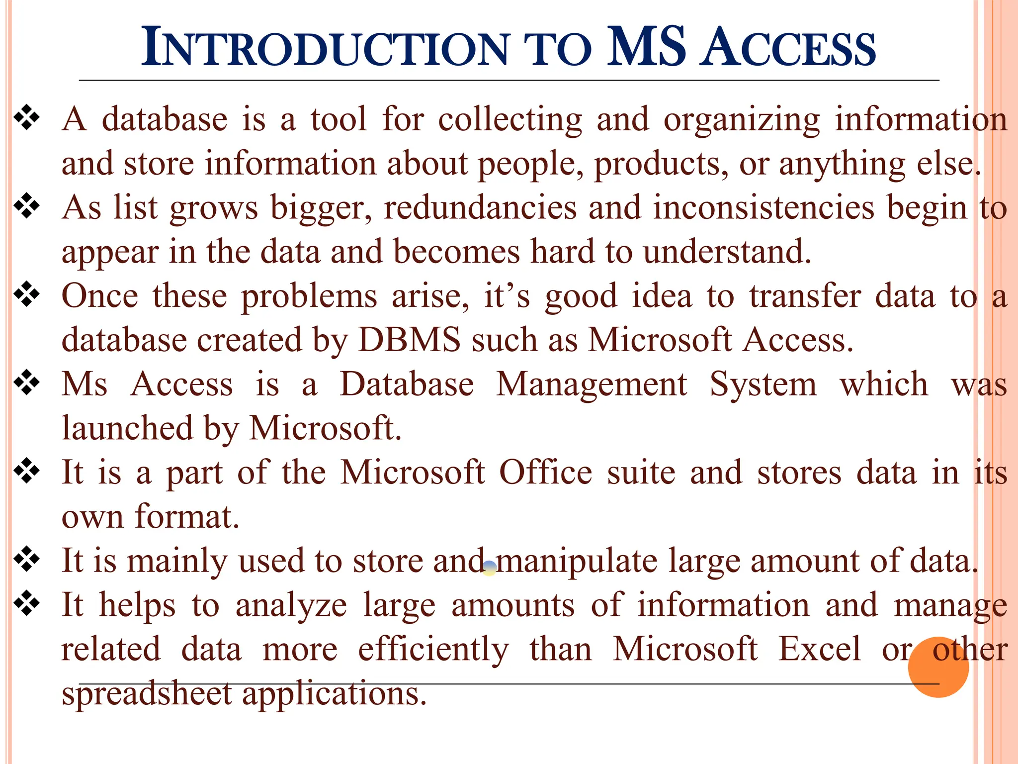 INTRODUCTION TO MS ACCESS
 A database is a tool for collecting and organizing information
and store information about people, products, or anything else.
 As list grows bigger, redundancies and inconsistencies begin to
appear in the data and becomes hard to understand.
 Once these problems arise, it’s good idea to transfer data to a
database created by DBMS such as Microsoft Access.
 Ms Access is a Database Management System which was
launched by Microsoft.
 It is a part of the Microsoft Office suite and stores data in its
own format.
 It is mainly used to store and manipulate large amount of data.
 It helps to analyze large amounts of information and manage
related data more efficiently than Microsoft Excel or other
spreadsheet applications.
 