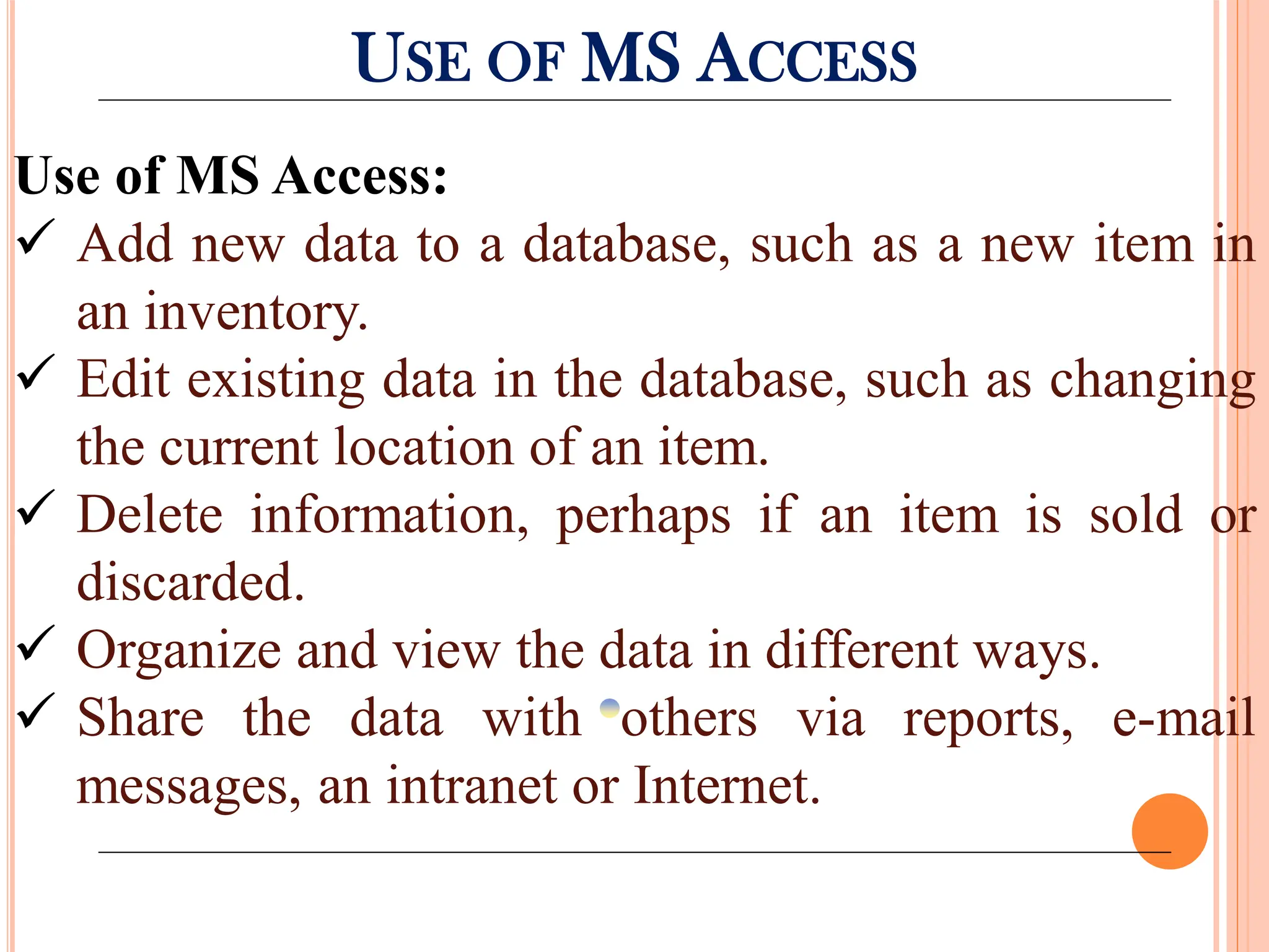 USE OF MS ACCESS
Use of MS Access:
 Add new data to a database, such as a new item in
an inventory.
 Edit existing data in the database, such as changing
the current location of an item.
 Delete information, perhaps if an item is sold or
discarded.
 Organize and view the data in different ways.
 Share the data with others via reports, e-mail
messages, an intranet or Internet.
 