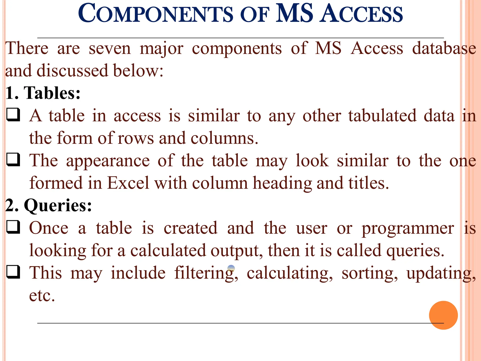 COMPONENTS OF MS ACCESS
There are seven major components of MS Access database
and discussed below:
1. Tables:
 A table in access is similar to any other tabulated data in
the form of rows and columns.
 The appearance of the table may look similar to the one
formed in Excel with column heading and titles.
2. Queries:
 Once a table is created and the user or programmer is
looking for a calculated output, then it is called queries.
 This may include filtering, calculating, sorting, updating,
etc.
 